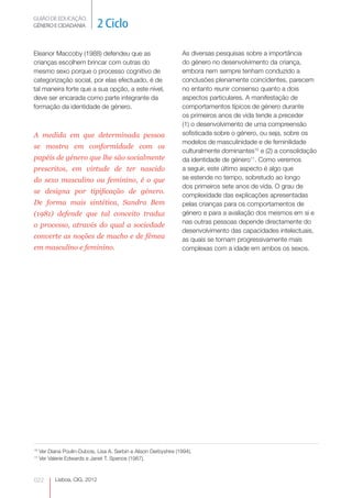 GUIÃO DE EDUCAÇÃO.
GÉNERO E CIDADANIA              2 Ciclo

Eleanor Maccoby (1988) defendeu que as                             As diversas pesquisas sobre a importância
crianças escolhem brincar com outras do                            do género no desenvolvimento da criança,
mesmo sexo porque o processo cognitivo de                          embora nem sempre tenham conduzido a
categorização social, por elas efectuado, é de                     conclusões plenamente coincidentes, parecem
tal maneira forte que a sua opção, a este nível,                   no entanto reunir consenso quanto a dois
deve ser encarada como parte integrante da                         aspectos particulares. A manifestação de
formação da identidade de género.                                  comportamentos típicos de género durante
                                                                   os primeiros anos de vida tende a preceder
                                                                   (1) o desenvolvimento de uma compreensão
A medida em que determinada pessoa                                 sofisticada sobre o género, ou seja, sobre os
                                                                   modelos de masculinidade e de feminilidade
se mostra em conformidade com os
                                                                   culturalmente dominantes10 e (2) a consolidação
papéis de género que lhe são socialmente                           da identidade de género11. Como veremos
prescritos, em virtude de ter nascido                              a seguir, este último aspecto é algo que
do sexo masculino ou feminino, é o que                             se estende no tempo, sobretudo ao longo
                                                                   dos primeiros sete anos de vida. O grau de
se designa por tipificação de género.
                                                                   complexidade das explicações apresentadas
De forma mais sintética, Sandra Bem                                pelas crianças para os comportamentos de
(1981) defende que tal conceito traduz                             género e para a avaliação dos mesmos em si e
                                                                   nas outras pessoas depende directamente do
o processo, através do qual a sociedade
                                                                   desenvolvimento das capacidades intelectuais,
converte as noções de macho e de fêmea                             as quais se tornam progressivamente mais
em masculino e feminino.                                           complexas com a idade em ambos os sexos.




10
     Ver Diana Poulin-Dubois, Lisa A. Serbin e Alison Derbyshire (1994).
11
     Ver Valerie Edwards e Janet T. Spence (1987).



022         Lisboa, CIG, 2012
 
