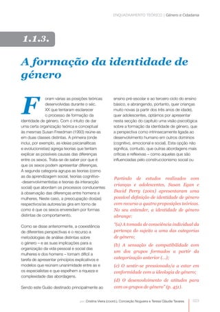 ENQUADRAMENTO TEÓRICO | Género e Cidadania




 1.1.3.

A formação da identidade de
género


F
               oram várias as posições teóricas          ensino pré-escolar e ao terceiro ciclo do ensino
               desenvolvidas durante o séc.              básico, e abrangendo, portanto, quer crianças
               XX que tentaram esclarecer                muito novas (a partir dos três anos de idade),
               o processo de formação da                 quer adolescentes, optámos por apresentar
identidade de género. Com o intuito de dar               nesta secção do capítulo uma visão psicológica
uma certa organização teórica e conceptual               sobre a formação da identidade de género, que
às mesmas Susan Freedman (1993) reúne-as                 a perspectiva como intrinsecamente ligada ao
em duas classes distintas. A primeira (onde              desenvolvimento humano em outros domínios
inclui, por exemplo, as ideias psicanalíticas            (cognitivo, emocional e social). Esta opção não
e evolucionistas) agrega teorias que tentam              significa, contudo, que outras abordagens mais
explicar as possíveis causas das diferenças              críticas e reflexivas – como aquelas que são
entre os sexos. Trata-se de saber por que é              influenciadas pelo construccionismo social ou
que os sexos podem apresentar diferenças.
A segunda categoria agrupa as teorias (como
as da aprendizagem social, teorias cognitivo-
                                                          Partindo de estudos realizados com
-desenvolvimentistas e teorias da interacção
                                                          crianças e adolescentes, Susan Egan e
social) que abordam os processos conducentes
à observação das diferenças entre homens e                David Perry (2001) apresentaram uma
mulheres. Neste caso, a preocupação dos(as)               possível definição de identidade de género
respectivos/as autores/as gira em torno de                com recurso a quatro proposições teóricas.
como é que os sexos enveredam por formas                  No seu entender, a identidade de género
distintas de comportamento.                               abrange:

Como se disse anteriormente, a coexistência               “(a) A tomada de consciência individual da
de diferentes perspectivas e o recurso a                  pertença do sujeito a uma das categorias
metodologias de análise distintas sobre                   de género;
o género – e as suas implicações para a
                                                          (b) A sensação de compatibilidade com
organização da vida pessoal e social das
                                                          um dos grupos formados a partir da
mulheres e dos homens – tornam difícil a
tarefa de apresentar princípios explicativos e            categorização anterior (…);
modelos que reúnam unanimidade entre as e                 (c) O sentir-se pressionado/a a estar em
os especialistas e que espelhem a riqueza e               conformidade com a ideologia de género;
complexidade das abordagens.
                                                          (d) O desenvolvimento de atitudes para
Sendo este Guião destinado principalmente ao              com os grupos de género” (p. 451).


                                  por: Cristina Vieira (coord.), Conceição Nogueira e Teresa Cláudia Tavares   023
 