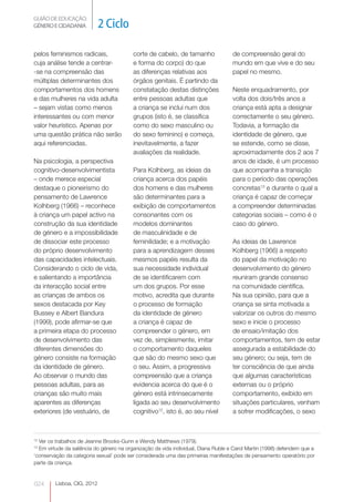 GUIÃO DE EDUCAÇÃO.
GÉNERO E CIDADANIA           2 Ciclo

pelos feminismos radicais,                corte de cabelo, de tamanho               de compreensão geral do
cuja análise tende a centrar-             e forma do corpo) do que                  mundo em que vive e do seu
-se na compreensão das                    as diferenças relativas aos               papel no mesmo.
múltiplas determinantes dos               órgãos genitais. É partindo da
comportamentos dos homens                 constatação destas distinções             Neste enquadramento, por
e das mulheres na vida adulta             entre pessoas adultas que                 volta dos dois/três anos a
– sejam vistas como menos                 a criança se inclui num dos               criança está apta a designar
interessantes ou com menor                grupos (isto é, se classifica             correctamente o seu género.
valor heurístico. Apenas por              como do sexo masculino ou                 Todavia, a formação da
uma questão prática não serão             do sexo feminino) e começa,               identidade de género, que
aqui referenciadas.                       inevitavelmente, a fazer                  se estende, como se disse,
                                          avaliações da realidade.                  aproximadamente dos 2 aos 7
Na psicologia, a perspectiva                                                        anos de idade, é um processo
cognitivo-desenvolvimentista              Para Kolhberg, as ideias da               que acompanha a transição
– onde merece especial                    criança acerca dos papéis                 para o período das operações
destaque o pioneirismo do                 dos homens e das mulheres                 concretas13 e durante o qual a
pensamento de Lawrence                    são determinantes para a                  criança é capaz de começar
Kolhberg (1966) – reconhece               exibição de comportamentos                a compreender determinadas
à criança um papel activo na              consonantes com os                        categorias sociais – como é o
construção da sua identidade              modelos dominantes                        caso do género.
de género e a impossibilidade             de masculinidade e de
de dissociar este processo                feminilidade; e a motivação               As ideias de Lawrence
do próprio desenvolvimento                para a aprendizagem desses                Kolhberg (1966) a respeito
das capacidades intelectuais.             mesmos papéis resulta da                  do papel da motivação no
Considerando o ciclo de vida,             sua necessidade individual                desenvolvimento do género
e salientando a importância               de se identificarem com                   reuniram grande consenso
da interacção social entre                um dos grupos. Por esse                   na comunidade científica.
as crianças de ambos os                   motivo, acredita que durante              Na sua opinião, para que a
sexos destacada por Key                   o processo de formação                    criança se sinta motivada a
Bussey e Albert Bandura                   da identidade de género                   valorizar os outros do mesmo
(1999), pode afirmar-se que               a criança é capaz de                      sexo e inicie o processo
a primeira etapa do processo              compreender o género, em                  de ensaio/imitação dos
de desenvolvimento das                    vez de, simplesmente, imitar              comportamentos, tem de estar
diferentes dimensões do                   o comportamento daqueles                  assegurada a estabilidade do
género consiste na formação               que são do mesmo sexo que                 seu género; ou seja, tem de
da identidade de género.                  o seu. Assim, a progressiva               ter consciência de que ainda
Ao observar o mundo das                   compreensão que a criança                 que algumas características
pessoas adultas, para as                  evidencia acerca do que é o               externas ou o próprio
crianças são muito mais                   género está intrinsecamente               comportamento, exibido em
aparentes as diferenças                   ligada ao seu desenvolvimento             situações particulares, venham
exteriores (de vestuário, de              cognitivo12, isto é, ao seu nível         a sofrer modificações, o sexo



12
  Ver os trabalhos de Jeanne Brooks-Gunn e Wendy Matthews (1979).
13
  Em virtude da saliência do género na organização da vida individual, Diana Ruble e Carol Martin (1998) defendem que a
‘conservação da categoria sexual’ pode ser considerada uma das primeiras manifestações de pensamento operatório por
parte da criança.


024      Lisboa, CIG, 2012
 