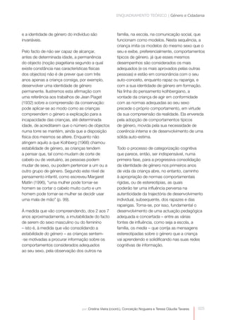 ENQUADRAMENTO TEÓRICO | Género e Cidadania



e a identidade de género do indivíduo são               família, na escola, na comunicação social, que
invariáveis.                                            funcionam como modelos. Nesta sequência, a
                                                        criança imita os modelos do mesmo sexo que o
Pelo facto de não ser capaz de alcançar,                seu e exibe, preferencialmente, comportamentos
antes de determinada idade, a permanência               típicos de género, já que esses mesmos
do objecto (noção piagetiana segundo a qual             desempenhos são considerados os mais
existe constância nas características físicas           adequados (e os mais aprovados pelas outras
dos objectos) não é de prever que com três              pessoas) e estão em consonância com o seu
anos apenas a criança consiga, por exemplo,             auto-conceito, enquanto rapaz ou rapariga, e
desenvolver uma identidade de género                    com a sua identidade de género em formação.
permanente. Ilustremos esta afirmação com               Na linha do pensamento kolhbergiano, a
uma referência aos trabalhos de Jean Piaget             vontade da criança de agir em conformidade
(1932) sobre a compreensão da conservação:              com as normas adequadas ao seu sexo
pode aplicar-se ao modo como as crianças                precede o próprio comportamento, em virtude
compreendem o género a explicação para a                da sua compreensão da realidade. Ela envereda
incapacidade das crianças, até determinada              pela adopção de comportamentos típicos
idade, de acreditarem que o número de objectos          de género, movida pela sua necessidade de
numa torre se mantém, ainda que a disposição            coerência interna e de desenvolvimento de uma
física dos mesmos se altere. Enquanto não               sólida auto-estima.
atingem aquilo a que Kolhberg (1966) chamou
estabilidade de género, as crianças tendem              Todo o processo de categorização cognitiva
a pensar que, tal como mudam de corte de                que parece, então, ser indispensável, numa
cabelo ou de vestuário, as pessoas podem                primeira fase, para a progressiva consolidação
mudar de sexo, ou podem pertencer a um ou a             da identidade de género nos primeiros anos
outro grupo de género. Segundo este nível de            de vida da criança abre, no entanto, caminho
pensamento infantil, como escreveu Margaret             à apropriação de normas comportamentais
Matlin (1996), “uma mulher pode tornar-se               rígidas, ou de estereotipias, as quais
homem se cortar o cabelo muito curto e um               poderão ter uma influência perversa na
homem pode tornar-se mulher se decidir usar             autenticidade da trajectória de desenvolvimento
uma mala de mão” (p. 99).                               individual, subsequente, dos rapazes e das
                                                        raparigas. Torna-se, por isso, fundamental o
À medida que vão compreendendo, dos 2 aos 7             desenvolvimento de uma actuação pedagógica
anos aproximadamente, a imutabilidade do facto          adequada e concertada – entre as várias
de serem do sexo masculino ou do feminino               fontes de influência, como seja a escola, a
– isto é, à medida que vão consolidando a               família, os media – que corrija as mensagens
estabilidade do género – as crianças sentem-            estereotipadas sobre o género que a criança
-se motivadas a procurar informação sobre os            vai aprendendo e solidificando nas suas redes
comportamentos considerados adequados                   cognitivas de informação.
ao seu sexo, pela observação dos outros na




                                por: Cristina Vieira (coord.), Conceição Nogueira e Teresa Cláudia Tavares   025
 