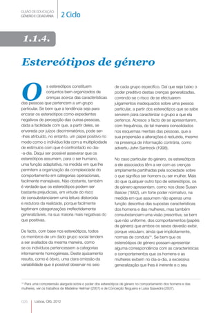 GUIÃO DE EDUCAÇÃO.
GÉNERO E CIDADANIA          2 Ciclo

 1.1.4.

Estereótipos de género


O
               s estereótipos constituem                 de cada grupo específico. Daí que seja baixo o
               conjuntos bem organizados de              poder preditivo destas crenças generalizadas,
               crenças acerca das características        correndo-se o risco de se efectuarem
das pessoas que pertencem a um grupo                     julgamentos inadequados sobre uma pessoa
particular. Se bem que a tendência seja para             particular, a partir dos estereótipos que se sabe
encarar os estereótipos como expedientes                 servirem para caracterizar o grupo a que ela
negativos de percepção das outras pessoas,               pertence. Acresce o facto de se apresentarem,
dada a facilidade com que, a partir deles, se            com frequência, de tal maneira consolidados
envereda por juízos discriminatórios, pode ser-          nos esquemas mentais das pessoas, que a
-lhes atribuído, no entanto, um papel positivo no        sua propensão a alterações é reduzida, mesmo
modo como o indivíduo lida com a multiplicidade          na presença de informação contrária, como
de estímulos com que é confrontado no dia-               advertiu John Santrock (1998).
-a-dia. Daqui ser possível asseverar que os
estereótipos assumem, para o ser humano,                 No caso particular do género, os estereótipos
uma função adaptativa, na medida em que lhe              a ele associados têm a ver com as crenças
permitem a organização da complexidade do                amplamente partilhadas pela sociedade sobre
comportamento em categorias operacionais,                o que significa ser homem ou ser mulher. Mais
facilmente manejáveis. Não obstante, também              do que qualquer outro tipo de estereótipos, os
é verdade que os estereótipos podem ser                  de género apresentam, como nos disse Susan
bastante prejudiciais, em virtude do risco               Basow (1992), um forte poder normativo, na
de consubstanciarem uma leitura distorcida               medida em que assumem não apenas uma
e redutora da realidade, porque facilmente               função descritiva das supostas características
legitimam categorizações irreflectidamente               dos homens e das mulheres, mas também
generalizáveis, na sua maioria mais negativas do         consubstanciam uma visão prescritiva, se bem
que positivas.                                           que não uniforme, dos comportamentos (papéis
                                                         de género) que ambos os sexos deverão exibir,
De facto, com base nos estereótipos, todos               porque veiculam, ainda que implicitamente,
os membros de um dado grupo social tendem                normas de conduta14. Se bem que os
a ser avaliados da mesma maneira, como                   estereótipos de género possam apresentar
se os indivíduos pertencessem a categorias               alguma correspondência com as características
internamente homogéneas. Deste ajuizamento               e comportamentos que os homens e as
resulta, como é óbvio, uma clara omissão da              mulheres exibem no dia-a-dia, a excessiva
variabilidade que é possível observar no seio            generalização que lhes é inerente e o seu



 Para uma compreensão alargada sobre o poder dos estereótipos de género no comportamento dos homens e das
14

mulheres, ver os trabalhos de Madeline Heilman (2001) e de Conceição Nogueira e Luísa Saavedra (2007).



026     Lisboa, CIG, 2012
 