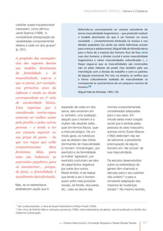 ENQUADRAMENTO TEÓRICO | Género e Cidadania



carácter quase inquestionável
mascaram, como afirmou                                    Referindo-se concretamente ao carácter excludente do
Janet Spence (1999), “a                                   termo masculinidade hegemónica – que pretende traduzir
considerável sobreposição da                              o modelo dominante do que é ser homem na nossa
variabilidade comportamental                              sociedade –, constantemente lembrada na música e nos
relativa a cada um dos grupos”                            ditados populares (ou ainda nas séries televisivas actuais
(p. 281).                                                 para crianças e adolescentes), Miguel Vale de Almeida alerta
                                                          para o facto de a maioria dos homens ficar de fora: no
                                                          caso dos homens, a divisão crucial é entre masculinidade
                                                                                                                     “
A propósito das consequên-
                                                          hegemónica e várias masculinidades subordinadas (…).
cias dos supostos desvios                                 Daqui segue-se que as masculinidades são construídas
aos modelos dominantes                                    não só pelas relações de poder mas também pela sua
                                                          interrelação com a divisão do trabalho e com os padrões
de feminilidade e        de
                                                          de ligação emocional. Por isso, na empiria, se verifica que
masculinidade, veja-se o                                  a forma culturalmente exaltada de masculinidade só
que se passa, por exemplo,                                corresponde às características de um pequeno número de
nos primeiros anos da                                     homens.
                                                                   ”
                                                          Miguel Vale de Almeida, 1995: 150.
infância e ainda na idade
correspondente ao 1º ciclo
de escolaridade básica.
Uma rapariga que é                        esperado de cada um dos                     normas comportamentais
considerada maria-rapaz                   sexos, eles encerram em                     consideradas adequadas
                                          si, também, uma avaliação                   para o seu sexo. Em
costuma ser melhor aceite
                                          daquilo que o homem e a                     virtude desta maior coação
pela família e pelas outras               mulher não deverão exibir,                  social que é sentida pelas
pessoas – e tende a ter                   quer em termos físicos, quer                pessoas do sexo masculino,
um estatuto superior no                   a nível psicológico. De um                  autoras como Susan Basow
seu grupo de pares – do                   modo geral, os indivíduos                   (1992) defendem não ser
                                          que se afastam das visões                   de estranhar a persistente
que um rapaz que exibe
                                          dominantes de masculinidade                 preocupação de alguns
comportamentos        ditos               (o homem ‘choramingas’, por                 homens em ‘dar provas’ da
femininos. Aliás, para                    exemplo) e de feminilidade                  sua masculinidade.
estes são ‘indizíveis’ as                 (a mulher ‘agressiva’, por
expressões populares para                 exemplo) costumam ser alvo                  Os estudos desenvolvidos
                                          de julgamentos negativos                    sobre os estereótipos de
os caracterizar… porque,
                                          por parte dos outros.                       género têm chamado a
de facto, a feminilidade é                Neste âmbito, é de realçar                  atenção para o seu carácter
socialmente desvalorizada.                que tende a ser o homem                     não unitário15 e para a
                                          quem sofre mais punições                    constante adaptação dos
Mas, se os estereótipos                   sociais, da família, dos pares,             mesmos às mudanças
estabelecem aquilo que é                  etc., caso se desvie das                    sociais16. No mesmo sentido,




 Ver, a este propósito, a obra de Susan Golombock e Robyn Fivush (1994).
15

 Ver o livro de António Neto e outros/as autores/as (1999), sobre estereótipos de género, que foi publicado no âmbito dos
16

Cadernos Coeducação.



                                        por: Cristina Vieira (coord.), Conceição Nogueira e Teresa Cláudia Tavares   027
 