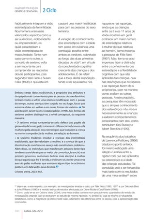 GUIÃO DE EDUCAÇÃO.
GÉNERO E CIDADANIA            2 Ciclo

habitualmente integram a visão            causa é uma maior hostilidade              rapazes e nas raparigas,
estereotipada de feminilidade.            para com as pessoas do sexo                ainda que as crianças
Nos homens eram mais                      feminino.                                  entre os 8 e os 11 anos de
valorizados aspectos como o                                                          idade mostrem em geral
ser audacioso, independente               A variação do conhecimento                 conhecer um maior número
ou empreendedor, os                       dos estereótipos com a idade               de estereótipos relativos
quais caracterizam a                      tem posto em evidência uma                 à mulher do que relativos
visão estereotipada de                    correlação positiva entre                  ao homem, como mostrou
masculinidade. Tanto num                  ambas as variáveis, sobretudo              a pesquisa de Félix Neto
caso como no outro, o                     ao longo das duas primeiras                (1997). Mas, torna-se aqui
conceito de sexismo volta                 décadas de vida23, em virtude              imperioso fazer a distinção
a ser importante para                     da complexidade cognitiva                  entre o conhecimento dos
compreender as respostas                  crescente das crianças e dos               estereótipos e a flexibilidade
dos/as participantes, pois                adolescentes. É de referir                 cognitiva com que são
segundo Peter Glick e Susan               que a força desta associação               aplicadas tais crenças, quer
Fiske (1996) o que está em                tende a ser equivalente nos                nas descrições que os rapazes
                                                                                     e as raparigas fazem de si
                                                                                     próprios/as, quer na maneira
Embora certas ideias tradicionais, a propósito dos atributos e                       como avaliam as outras
dos papéis mais convenientes para as pessoas do sexo feminino
                                                                                     pessoas. A este propósito,
tenham vindo a sofrer uma relativa modificação com o passar
                                                                                     as pesquisas têm mostrado
do tempo, outras crenças têm surgido no seu lugar, facto que
                                                                                     que o simples conhecimento
autoriza a falar em velhas e em novas formas de sexismo. De
acordo com Janet Swim e colaboradores (1995), tais formas de
                                                              “                      dos estereótipos não motiva
sexismo podem distinguir-se, a nível conceptual, da seguinte                         necessariamente as crianças
maneira:                                                                             a exibirem comportamentos
                                                                                     consonantes com eles, como
» O sexismo antigo caracteriza-se pela defesa dos papéis de
género tradicionais, pelo tratamento diferencial do homem e da                       concluíram Key Bussey e
mulher e pela adopção dos estereótipos que traduzem a crença                         Albert Bandura (1999).
na menor competência da mulher, em relação ao homem.
» O sexismo moderno envolve a rejeição dos estereótipos                              Na sequência dos trabalhos
tradicionais, que desvalorizam a mulher, e a crença de que a                         de Lawrence Kolhberg (1966)
discriminação com base no sexo já não constitui um problema.                         citados no ponto anterior,
Além disso, os indivíduos que manifestam atitudes deste tipo                         foi mesmo esboçada uma
tendem a considerar que os meios de comunicação social, e os                         relação curvilínea entre a
próprios governos, costumam dedicar mais atenção à mulher                            rigidez com que são aplicados
do que aquela que lhe é devida, e inclinam-se a sentir uma certa                     os estereótipos e a idade
aversão pelas mulheres que exercem algum tipo de activismo                           das crianças estudadas. Tal
político, em defesa dos seus direitos.
Cristina Vieira, 2003: 167.
                                       ”                                             conclusão veio a ser fortalecida
                                                                                     mais tarde com os resultados
                                                                                     de uma meta-análise24 sobre


23
   Vejam-se, a este respeito, por exemplo, as investigações levadas a cabo por Félix Neto (1990; 1997) e por Deborah Best
e John Williams (1990) e a revisão teórica de estudos efectuada por Diane Ruble e Carol Martin (1998).
24
   Como pode ler-se em Cristina Vieira (2004), uma meta-análise consiste num procedimento quantitativo de revisão de
investigações originais que se dedicaram ao estudo da mesma hipótese, no âmbito do qual se recorre a indicadores
estatísticos, como a magnitude do efeito (neste caso, o tamanho das diferenças entre os sexos), para a apresentação das
conclusões.


030      Lisboa, CIG, 2012
 