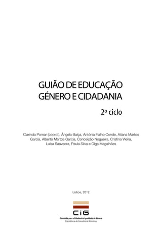 Guião de Educação
         Género e cidadania
                                                 2º ciclo

Clarinda Pomar (coord.), Ângela Balça, Antónia Fialho Conde, Aitana Martos
     García, Alberto Martos García, Conceição Nogueira, Cristina Vieira,
                Luísa Saavedra, Paula Silva e Olga Magalhães




                               Lisboa, 2012
 