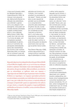 ENQUADRAMENTO TEÓRICO | Género e Cidadania



o tema que foi levada a efeito         aplicados aos homens e às                   a refinar certos aspectos
por Margaret Signorella e              mulheres, como também                       daqueles que já conhece, o
colaboradores/as (1993). As            acreditam na veracidade de                  ponto máximo do processo
crianças muito pequenas                tais ideias25. Todavia, por esta            de estereotipia tende a ser
são relativamente flexíveis na         altura, já são capazes de                   atingido, em ambos os
utilização dos estereótipos,           perceber que as actividades                 sexos, por volta dos 7 anos
pois entendem o género                 e os comportamentos                         de idade. Parece, pois, que
como uma categoria muito               prescritos pelos estereótipos               até à entrada para a escola,
abrangente, onde podem ser             de género não são cruciais                  a rigidez da adopção dos
incluídas diversas actividades         para que um indivíduo possa                 estereótipos tende a aumentar,
e papéis correlacionados               ser considerado do sexo                     sendo o período dos 5 aos 8
entre si, como defendeu                masculino ou feminino.                      anos de idade considerado
Aletha Huston (1983). Mas,             Isto é, uma mulher pode                     o ‘mais sexista’ do ciclo de
a partir dos 3 até cerca dos           desempenhar uma profissão                   vida. Esta tendência sofre,
7 ou 8 anos de idade, com              mais comum nos homens,                      no entanto, um decréscimo
a progressiva aquisição                pode não saber cozinhar ou                  nos anos subsequentes. De
da estabilidade do género,             pode ainda gostar de desporto               facto, na fase intermédia
dá-se um incremento das                automóvel e não é por isso                  da infância – sensivelmente
percepções estereotipadas              que se sentirá menos mulher.                dos 8 aos 11 anos – que
acerca das características                                                         corresponde ao estádio das
dos homens e das mulheres.             Para Eleanor Maccoby (1998),                operações concretas, as
Nesta faixa etária, as crianças        embora seja possível que a                  crianças mostram-se cada
não só conhecem quais são              criança continue a aprender                 vez mais propensas a encarar
os estereótipos culturalmente          alguns estereótipos ou tenda                de forma flexível a diversidade
                                                                                   de papéis, de actividades
                                                                                   e de características da
                                                                                   personalidade que cada um
Segundo algumas investigações descritas por Diane Ruble                            dos sexos é susceptível de
e Carol Martin (1998), entre os 3 e os 6 anos as crianças                          exibir em diferentes situações.
tendem a efectuar descrições mais estereotipadas de si e
dos outros, do que os adultos. Elas acreditam, no entanto,                         O problema da flexibilidade
                                                                                   com que é utilizado o
que os estereótipos se aplicam mais aos rapazes e
                                                                                   conhecimento estereotipado
raparigas da sua idade do que às pessoas mais crescidas.                           relacionado com o género,
Embora as raparigas e os rapazes aprendam primeiro                                 durante a adolescência, tem
os estereótipos associados aos indivíduos do mesmo sexo                            levado os/as investigadores/as  




que o seu, por volta dos 8 ou 9 anos, a maioria delas já                           a encontrar resultados nem
                                                                                   sempre coincidentes. Por um
consegue compreender quais as expectativas da cultura
                                                                                   lado, certas investigações26 já
em que vivem, a respeito dos papéis e responsabilidades                            evidenciaram que, em virtude
atribuídas ao homem e à mulher, como concluiu Eleanor                              das pressões sociais para a
Maccoby (1998).                                                                    assumpção progressiva de


25
   Veja-se a obra de Susan Golombock e Robyn Fivush (1994) para uma compreensão mais alargada do modo como as
crianças aprendem e utilizam os estereótipos de género.
26
   Consultar Diane Ruble e Carol Martin (1998).



                                     por: Cristina Vieira (coord.), Conceição Nogueira e Teresa Cláudia Tavares   031
 