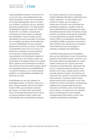GUIÃO DE EDUCAÇÃO.
GÉNERO E CIDADANIA              2 Ciclo

responsabilidades enquanto membros de um                            em função do género do que as raparigas.
ou de outro sexo, os/as adolescentes mais                           Também Margaret Signorella e colaboradores/as  




velhos/as parecem mostrar-se mais sensíveis                         (1993), verificaram, na meta-análise a que
às crenças estereotipadas sobre os homens                           já fizemos menção, que as crianças, à
e as mulheres, ocorrendo, por isso, durante a                       medida que se tornam mais conscientes dos
fase final da adolescência, uma relativa perda                      estereótipos de género, acreditam cada vez
de flexibilidade cognitiva a esse nível. Outros                     menos (especialmente as raparigas) que esses
estudos têm, no entanto, concluído pela                             estereótipos deveriam existir. Na extensa revisão
continuação da menor rigidez na utilização                          narrativa que efectuaram de estudos publicados
dos estereótipos, mesmo durante os anos                             nos anos posteriores ao trabalho de Aletha
equivalentes ao ensino secundário. Os autores                       Huston (1983), as investigadoras Diane Ruble e
de um trabalho que utilizou formas diferentes                       Carol Martin (1998) corroboraram novamente a
de medir a flexibilidade com que crianças e                         maior tendência dos rapazes para se revelarem
adolescentes de ambos os sexos, com idades                          menos flexíveis do que as raparigas na
compreendidas entre os 8 e os 18 anos, se                           aceitação e utilização dos estereótipos.
descreviam e avaliavam as outras pessoas,
em função dos modelos dominantes de                                 A tendência das pessoas para enveredarem
masculinidade e de feminilidade, chegaram à                         pelo uso dos estereótipos no seu funcionamento
conclusão de que, em ambos os casos, era                            pessoal e social parece traduzir o recurso a uma
evidenciada uma relação positiva com a idade27.                     certa visão ingénua de organização do mundo,
Assim, desde os anos intermédios da infância                        assente sobretudo num conjunto de teorias
até ao final do ensino secundário parecia ocorrer                   implícitas do comportamento, relacionado não
uma aceitação crescente da possibilidade de                         só com a categoria sexual de pertença, mas
os próprios indivíduos, ou as outras pessoas,                       também com a raça, a classe social e a etnia,
poderem vir a desempenhar actividades não                           para falar apenas em alguns dos factores que
típicas do seu sexo.                                                costumam abrir caminho a raciocínios simplistas
                                                                    desta natureza. O problema reside no facto
A flexibilidade com que são utilizados os                           destas lentes (turvas) conduzirem a uma visão
estereótipos parece, no entanto, variar com o                       limitada do mundo e acarretarem consequências
sexo. Diversos estudos, descritos por Aletha                        negativas para a pessoa (seja ela do sexo
Huston (1983), que envolveram amostras                              masculino ou feminino), tanto a nível individual
de crianças, concluem todos que quando                              como colectivo, na vivência de uma cidadania
foram encontradas diferenças entre os sexos,                        plena e na edificação de uma sociedade
os rapazes revelaram possuir visões mais                            verdadeiramente democrática e plural, onde
estereotipadas das características individuais                      coexiste singularidade e diversidade.




27
     Consultar, a este respeito, o trabalho de Phyllis Katz e Keith Ksansnak (1994).


032         Lisboa, CIG, 2012
 