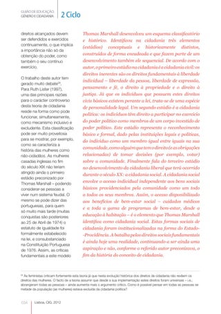 GUIÃO DE EDUCAÇÃO.
GÉNERO E CIDADANIA           2 Ciclo

direitos alcançados devem                Thomas Marshall desenvolveu um esquema classificatório
ser defendidos e exercidos               e histórico. Identificou na cidadania três elementos
continuamente, o que implica
                                         (estádios) conceptuais e historicamente distintos,
a importância não só da
obtenção do poder, como                  construídos de forma encadeada e que fazem parte de um
também o seu contínuo                    desenvolvimento também ele sequencial. De acordo com o
exercício.                               autor, o primeiro estádio na cidadania é a cidadania civil: os
                                         direitos inerentes são os direitos fundamentais à liberdade
O trabalho deste autor tem
                                         individual – liberdade da pessoa, liberdade de expressão,
gerado muito debate28.
Para Ruth Lister (1997),                 pensamento e fé, o direito à propriedade e o direito à
uma das principais razões                justiça. Já que os indivíduos que possuem estes direitos
para o carácter controverso              civis básicos existem perante a lei, trata-se de uma espécie
desta teoria de cidadania                de personalidade legal. Um segundo estádio é a cidadania
reside na forma como pode
                                         política: os indivíduos têm direito a participar no exercício
funcionar, simultaneamente,
como mecanismo inclusivo e               do poder político como membros de um corpo investido de
excludente. Esta classificação           poder político. Este estádio representa o reconhecimento
pode ser muito proveitosa                básico e formal, dado pelas instituições legais e políticas,
para se mostrar, por exemplo,            do indivíduo como um membro igual entre iguais na sua
como se caracteriza a
                                         comunidade, como alguém que tem o direito (e as obrigações
história das mulheres como
não-cidadãos. As mulheres                relacionadas) de tomar decisões (por exemplo, votar)
casadas inglesas no fim                  sobre a comunidade. Finalmente fala do terceiro estádio
do século XIX não teriam                 no desenvolvimento da cidadania liberal que terá ocorrido
atingido ainda o primeiro
                                         durante o século XX: a cidadania social. A cidadania social
estádio preconizado por
Thomas Marshall – podendo
                                         envolve o acesso individual independente aos bens sociais
considerar-se pessoas a                  básicos providenciados pela comunidade como um todo
viver num sistema feudal. O              a todos os seus membros. Assim, o acesso disponibilizado
mesmo se pode dizer das                  aos benefícios de bem-estar social – cuidados médicos
portuguesas, para quem
                                         e a toda a gama de programas de bem-estar, desde a
só muito mais tarde (muitas
conquistas são posteriores               educação à habitação – é o elemento que Thomas Marshall
ao 25 de Abril de 1974) o                identifica como cidadania social. Estas formas sociais de
estatuto de igualdade foi                cidadania foram institucionalizadas na forma do Estado-
formalmente estabelecido                 -Providência. A batalha pelos direitos sociais fundamentais
na lei, e consubstanciado
                                         é ainda hoje uma realidade, continuando a ser ainda uma
na Constituição Portuguesa
de 1976. Assim, as críticas              aspiração e não, conforme o referido autor preconizava, o
fundamentais a este modelo               fim da história do conceito de cidadania.



28
   As feministas criticam fortemente esta teoria já que nesta evolução histórica dos direitos de cidadania não revêem os
direitos das mulheres. O facto de a teoria assumir que desde a sua implementação estes direitos foram universais – i.e.,
abrangeram todas as pessoas – ainda aumenta mais o argumento crítico. Como é possível pensar em todas as pessoas se
metade da população (as mulheres) estava excluída da cidadania política?



034      Lisboa, CIG, 2012
 
