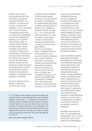 ENQUADRAMENTO TEÓRICO | Género e Cidadania



provêem da sua lógica                   dominante sobre a cidadania               a promoção dos interesses
evolucionista que não inclui            nas democracias liberais                  e potencial individuais;
nem explica a história da               ocidentais. Esta teoria assume            permite a existência e
maioria de indivíduos – as              um estatuto de igualdade e                promoção da liberdade, isto
mulheres – ao assumir que               de cidadania plena para todos             é, da existência de seres
no início do século XIX a               os adultos nascidos dentro do             autosuficientes e libertos
cidadania, na forma de direitos         território de um Estado pré-              da interferência de outros
civis, se tornou universal,             existente. Parte do princípio             indivíduos ou da comunidade.
Thomas Marshall atira para              que – de um ponto de vista                Desta perspetiva de direitos
as margens da universalidade            meramente teórico e no que                naturais e individuais, nasce
a história da cidadania das             diz respeito à vida pública               a ideologia do individualismo,
mulheres. Como sublinha                 – todos os membros das                    essencialmente abstrato,
Helena Araújo (1998), as                sociedades (ocidentais) têm               mas fundamentalmente em
mulheres foram excluídas                um estatuto igual e possuem               oposição à comunidade, que
da esfera pública, relativa             iguais direitos.                          é assumida como potencial
ao Estado e à economia,                 Nos termos da tradição                    ameaça para essas mesmas
mas foram incluídas como                liberal, a cidadania é definida           liberdades individuais.
subordinadas, confinando-se a           primeiramente como um
sua ação à esfera doméstica,            conjunto de direitos individuais,         Este individualismo abstrato
com ênfase para o exercício             com funções diferentes,                   desenvolvido pela lógica
do dever da maternidade.                sendo que uma das suas                    liberal depois do século XVIII,
Veremos adiante como no                 funções mais frequentemente               e continuamente exacerbado
campo dos estudos de género             valorizada diz respeito à                 até aos dias de hoje, pode
os debates se têm centrado              autonomia individual. Ou                  provavelmente explicar as
essencialmente à volta do               seja: de acordo com esta                  ambivalências da teoria da
mecanismo excludente da                 teoria, os direitos são                   cidadania liberal face às
cidadania e da questão entre a          encarados sobretudo na sua                noções de responsabilidades
igualdade e a diferença.                vertente de possibilitadores              sociais e de direitos sociais.
                                        e auxiliadores do espaço                  Assim, a ênfase liberal na
Depois da Segunda Guerra                para o desenvolvimento                    autonomia individual implica
Mundial, o liberalismo                  individual. O desenvolvimento             uma desconfiança básica
social tem sido a teoria                pessoal, por sua vez, permite             relativa à noção e ideia de
                                                                                  comunidade. O receio que a
                                                                                  comunidade possa implicar
                                                                                  constrangimentos aos

“ direitos cívicos emais premente dos povos europeus são
os
   (...) a exigência
                     sociais que dão forma a uma verdadeira
                                                                                  interesses e desenvolvimentos
                                                                                  pessoais tem dado origem a
cidadania democrática. (...) O objectivo de introduzir os                         um afastamento progressivo
direitos sociais nos Tratados da União Europeia visa elevar                       de uma lógica coletivista
o social, fazendo com que este deixe de ser uma mera                              de interesses comuns e
correcção ou simples ajustamento das contingências da                             partilhados.
economia para ascender ao nível que deve ocupar: o de uma
categoria de pensamento, de política e de acção vinculada
                                                                                  Na prática, esta teoria não
à vida e ao direito que todos têm a levar uma vida digna de
                                                                                  evita nem a persistência da
         ”
ser vivida.
Maria de Lourdes Pintasilgo, 1992:18.
                                                                                  desigualdade, nem o aumento
                                                                                  da exclusão social, nem a
                                                                                  crescente complexificação e


                                    por: Cristina Vieira (coord.), Conceição Nogueira e Teresa Cláudia Tavares   035
 