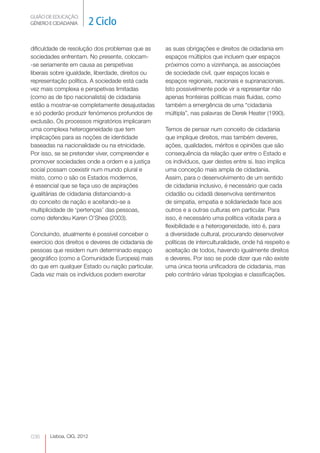 GUIÃO DE EDUCAÇÃO.
GÉNERO E CIDADANIA         2 Ciclo

dificuldade de resolução dos problemas que as      as suas obrigações e direitos de cidadania em
sociedades enfrentam. No presente, colocam-        espaços múltiplos que incluem quer espaços
-se seriamente em causa as perspetivas             próximos como a vizinhança, as associações
liberais sobre igualdade, liberdade, direitos ou   de sociedade civil, quer espaços locais e
representação política. A sociedade está cada      espaços regionais, nacionais e supranacionais.
vez mais complexa e perspetivas limitadas          Isto possivelmente pode vir a representar não
(como as de tipo nacionalista) de cidadania        apenas fronteiras políticas mais fluidas, como
estão a mostrar-se completamente desajustadas      também a emergência de uma “cidadania
e só poderão produzir fenómenos profundos de       múltipla”, nas palavras de Derek Heater (1990).
exclusão. Os processos migratórios implicaram
uma complexa heterogeneidade que tem               Temos de pensar num conceito de cidadania
implicações para as noções de identidade           que implique direitos, mas também deveres,
baseadas na nacionalidade ou na etnicidade.        ações, qualidades, méritos e opiniões que são
Por isso, se se pretender viver, compreender e     consequência da relação quer entre o Estado e
promover sociedades onde a ordem e a justiça       os indivíduos, quer destes entre si. Isso implica
social possam coexistir num mundo plural e         uma conceção mais ampla de cidadania.
misto, como o são os Estados modernos,             Assim, para o desenvolvimento de um sentido
é essencial que se faça uso de aspirações          de cidadania inclusivo, é necessário que cada
igualitárias de cidadania distanciando-a           cidadão ou cidadã desenvolva sentimentos
do conceito de nação e aceitando-se a              de simpatia, empatia e solidariedade face aos
multiplicidade de ‘pertenças’ das pessoas,         outros e a outras culturas em particular. Para
como defendeu Karen O’Shea (2003).                 isso, é necessário uma política voltada para a
                                                   flexibilidade e a heterogeneidade, isto é, para
Concluindo, atualmente é possível conceber o       a diversidade cultural, procurando desenvolver
exercício dos direitos e deveres de cidadania de   políticas de interculturalidade, onde há respeito e
pessoas que residem num determinado espaço         aceitação de todos, havendo igualmente direitos
geográfico (como a Comunidade Europeia) mais       e deveres. Por isso se pode dizer que não existe
do que em qualquer Estado ou nação particular.     uma única teoria unificadora de cidadania, mas
Cada vez mais os indivíduos podem exercitar        pelo contrário várias tipologias e classificações.




036    Lisboa, CIG, 2012
 