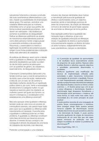 ENQUADRAMENTO TEÓRICO | Género e Cidadania



subvalorizar fortemente a natureza construída              inclusiva das diversas identidades deve implicar
das suas características diferenciadoras e, por            a manutenção pela busca de igualdade de
isso, impedir as possibilidades de emancipação             direitos e oportunidades como um objectivo
desse grupo. Por exemplo: reivindicar uma                  essencial, sendo a metodologia a procura de
cidadania diferenciada para as mulheres,                   áreas de compromisso, de criação de interesses
entendidas como um grupo que partilha de                   comuns e de sistemas de governação capazes
forma imutável características próprias – que              de acomodar as diferenças de forma pacífica.
devem ser valorizadas – não acabará por
aumentar os problemas da desigualdade?                     Esta aspiração política face à igualdade não
Reificar as diferenças justificando-as através             necessita negar a diferença, já que uma
de mecanismos essencializadores pode ter                   ambição de igualdade pressupõe as diferenças
como efeito perverso manter a lógica grupal                iniciais. A igualdade de direitos e oportunidades
e a assimetria simbólica a ela associada.                  inclui precisamente respeitar os direitos de todos
Resumindo, o essencialismo e mesmo a                       os seres humanos, independentemente das
legitimação da existência dos próprios grupos              suas características, crenças ou identidades.
surgem como fortes problemas para a adopção
desta visão alternativa de cidadania.

As políticas da diferença, assim como o debate
entre a igualdade e a diferença, são assuntos                       “ de promoção da igualdade de oportunidades
                                                                    e
                                                                      A
                                                                          resultados faz-se essencialmente através
altamente desafiadores que estão na ordem                           de programas de acção positiva. Repousa sobre
do dia de todos quantos se preocupam                                medidas flexíveis e selectivas segundo objectivos
com as questões de género, da cidadania e,                          e prioridades previamente determinados e
essencialmente, de desigualdade social.                             escolhidos.
                                                                    Verifica-se igualmente uma modificação das
O feminismo contemporâneo demonstra uma                             técnicas de implementação utilizadas pelas
tensão contínua, quer a nível do pensamento e                       autoridades e pelos mecanismos institucionais
da teoria, quer a nível da acção, relativamente                     encarregados de promover a igualdade. Procura-
à ideia de, por um lado, ter de construir a                         -se mais frequentemente persuadir, influenciar a
identidade mulher/es dando-lhe um significado                       opinião e propor fórmulas voluntárias de realização
político sólido e, por outro, sentir a necessidade                  dos objectivos fixados e recorre-se menos a meios
                                                                    coercivos. (…) É ilusório pensar que a lei só por
de desconstruir a categoria mulher: no que
                                                                    si possa ultrapassar a discriminação. Quando a
respeita ao exercício pleno da cidadania, as
                                                                    discriminação legal desaparece formalmente, a
mulheres querem ser iguais aos homens, ou                           discriminação social permanece e instala-se sob
assumir a biologia (ou a socialização) como                         novas formas, às vezes muito mais subtis. Daí a
estabelecendo uma diferença essencial?                              necessidade de a lei conter princípios de acção
                                                                    positiva”.
Mas esta oposição entre igualdade e diferença                       A acção positiva necessita de uma conjugação de
também pode ser vista como um produto do                            actores, forças, constrangimentos e incentivos.
individualismo abstrato; não parece haver razão                     Deve conseguir atingir todos quantos possam
para supor que a igualdade e a diferença estão                      tornar-se culpados de discriminação; associa
inerentemente em oposição. A escolha entre                          métodos decorrentes da auto-assistência colectiva
a igualdade e a diferença pode ser um falso                         e da intervenção do Estado. A acção positiva
problema. A igualdade e a diferença constituem                      necessita igualmente da criação de mecanismos
                                                                    institucionais de um novo tipo, que não sejam
outra falsa dicotomia que devemos procurar
                                                                    apenas estruturas de protecção, mas que
dissolver. A maneira de isso começar a ser
                                                                    estejam incumbidos de resolver os problemas da
conseguido é através da adopção de uma teoria
de cidadania não atomista, mas relacional.
                                                                    discriminação.
                                                                                    ”
                                                                    Eliane Vogel-Polsky, 1991: 11.
Pretender a emancipação e uma cidadania


                                   por: Cristina Vieira (coord.), Conceição Nogueira e Teresa Cláudia Tavares   039
 