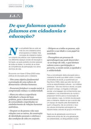 GUIÃO DE EDUCAÇÃO.
GÉNERO E CIDADANIA         2 Ciclo

1.1.7.

De que falamos quando
falamos em cidadania e
educação?



N
               a actualidade fala-se cada vez   - Dirigem-se a todas as pessoas, seja
               mais de uma cidadania activa,    qual for a sua idade e o seu papel na
               emancipadora e múltipla. Esta    sociedade.
               conceção de cidadania implica
um conjunto de práticas a ser implementadas     - Pressupõem um processo de
nos diferentes espaços sociais de educação e    aprendizagem que pode desenrolar-
formação, as quais poderão envolver pessoas     -se ao longo da vida, o qual destaca
de todas as idades, no sentido de as dotar
                                                valores como a participação, a
de competências de participação nos vários
                                                parceria, a coesão social, a equidade e
domínios de vida.
                                                a solidariedade.
De acordo com Karen O’Shea (2003) estas
práticas de educação para a cidadania:          Para a concretização desta educação para a
                                                cidadania há ainda que refletir sobre o modelo
- Têm como objetivo fundamental                 universalista da escola, já questionado por
a promoção de uma cultura de                    Raul Itúrra (1990), dado que este não tem em
democracia e direitos humanos.                  conta as especificidades culturais – as múltiplas
                                                pertenças – dos seus alunos e alunas, os quais
- Procuram fortalecer a coesão social, a        já trazem consigo, à chegada à instituição
compreensão mútua e a solidariedade.            escolar, uma bagagem de conhecimentos que
                                                modelaram o seu entendimento do mundo e
- Põem em relevo a experiência
                                                prepararam terreno para a incorporação de
individual e a busca de boas                    novos saberes. Logo, no âmbito da educação
práticas, para o desenvolvimento                para a cidadania, espera-se que a escola seja
de comunidades empenhadas no                    um espaço de respeito pela diversidade de
estabelecimento de relações humanas             quem a frequenta, não se correndo o risco
autênticas.                                     de culturas dominantes submergirem as
                                                idiossincrasias culturais de grupos minoritários.
- Ocupam-se da pessoa e das suas
relações com os outros, da construção           Nesta era de globalização económica (e
de identidades pessoais e coletivas e           infelizmente ainda não de uma globalização
das condições de vida em conjunto.              da solidariedade), as desigualdades sociais


040    Lisboa, CIG, 2012
 