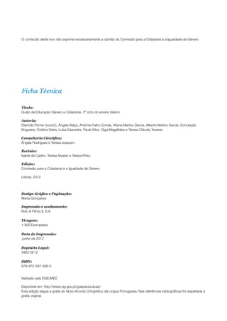 O conteúdo deste livro não exprime necessariamente a opinião da Comissão para a Cidadania e a Igualdade de Género




Ficha Técnica

Título:
Guião de Educação Género e Cidadania. 2º ciclo do ensino básico

Autoria:
Clarinda Pomar (coord.), Ângela Balça, Antónia Fialho Conde, Aitana Martos García, Alberto Martos García, Conceição
Nogueira, Cristina Vieira, Luísa Saavedra, Paula Silva, Olga Magalhães e Teresa-Cláudia Tavares.

Consultoria Científica:
Ângela Rodrigues e Teresa Joaquim.

Revisão:
Isabel de Castro, Teresa Alvarez e Teresa Pinto.

Edição:
Comissão para a Cidadania e a Igualdade de Género

Lisboa, 2012



Design Gráfico e Paginação:
Marta Gonçalves

Impressão e acabamento:
Rolo & Filhos II, S.A.

Tiragem:
1.300 Exemplares

Data de Impressão:
Junho de 2012

Depósito Legal:
346219/12

ISBN:
978-972-597-336-3


Validado pela DGE/MEC

Disponível em: http://www.cig.gov.pt/guiaoeducacao/
Esta edição segue a grafia do Novo Acordo Ortográfico da Língua Portuguesa. Nas referências bibliográficas foi respeitada a
grafia original.
 