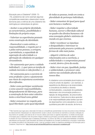 GUIÃO DE EDUCAÇÃO.
GÉNERO E CIDADANIA        2 Ciclo

Educação para a Cidadania29 (2008: 73-                        de todas as pessoas, tendo em conta a
-75), poderemos dar como exemplo algumas                      pluralidade de pertenças individuais.
competências essenciais a desenvolver nos/as
alunos/as para a vivência de uma cidadania não                - Saber comunicar de igual para igual
restringida por estereotipias de género:                      com homens e mulheres.
- Aceitar a sua própria identidade,                           - Saber respeitar a diversidade
as características, possibilidades e                          humana, exercer a liberdade cultural
limitações do próprio corpo.                                  no quadro dos direitos humanos e de
                                                              uma concepção global e sistémica do
- Valorizar as experiências pessoais
                                                              mundo em que vivemos.
como construção da identidade.
                                                              - Saber reconhecer as injustiças
- Desenvolver a auto-estima, a
                                                              e desigualdades e interessar-se
responsabilidade, o respeito por si
                                                              activamente pela procura e prática de
e pelas outras pessoas, a coragem,
                                                              formas de vida mais justas.
a persistência, a capacidade de
superação da adversidade e a                                  - Adquirir critérios de valor
afirmação da cidadania em qualquer                            relacionados com a coerência, a
circunstância.                                                solidariedade e o compromisso pessoal
                                                              e social, dentro e fora da escola.
- Ter autonomia quer para o cuidado
individual (…), quer para as tarefas de                       - Saber viver em paz, igualdade, justiça
cuidado inerentes à vida familiar (…).                        e solidariedade, e promover estes
                                                              valores nas sociedades plurais dos
- Ter autonomia para o exercício de
                                                              nossos dias.
uma profissão e para o ajustamento
aos riscos de conjunturas económicas                          A cidadania numa sociedade plural implica um
diversificadas.                                               conjunto amplo de aspetos – por exemplo, a
                                                              experiência da diferença e da reciprocidade,
- Saber como participar socialmente
                                                              a consciência de direitos e deveres
e como assumir responsabilidades,                             contextualizados, a aquisição de qualidades
designadamente de liderança, para                             relacionais e de comunicação positiva e a
a construção do bem-estar colectivo                           rejeição de desigualdades, de preconceitos
tanto a nível local como global.                              e de racismos. Cada aluno/a deve aprender
                                                              a ter responsabilidade pelas tarefas que tem
- Saber comunicar no respeito pela                            de desempenhar como estudante e na vida
igual liberdade e pela igual dignidade                        quotidiana para além da escola, de forma a


29
  Não havendo aqui lugar para a descrição de todas as competências apresentadas nos eixos da postura cívica individual,
do relacionamento interpessoal e do relacionamento social e cultural, recomenda-se vivamente a consulta e utilização do
documento em questão, pois trata-se de um recurso valioso para todos os agentes educativos, no âmbito da educação
e formação para a cidadania. Este documento integra e sintetiza as principais conclusões saídas dos debates realizados
no âmbito do Fórum Educação para a Cidadania (constituído, no Outono de 2006, por várias personalidades convidadas
pela Ministra da Educação e pelo Secretário de Estado da Presidência do Conselho de Ministros) e enquadra e sistematiza
em medidas de política e de intervenção social, o que se considerou serem os objectivos estratégicos da Educação para a
Cidadania. Disponível em: http://www.oei.es/noticias/IMG/pdf/forum-educacion-ciudadania.pdf



042      Lisboa, CIG, 2012 http:
 