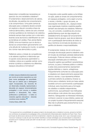 ENQUADRAMENTO TEÓRICO | Género e Cidadania



desenvolver competências necessárias ao                         A resposta a esta questão apela a uma ênfase
exercício de uma verdadeira cidadania30.                        na ação, apela ao ensaio de comportamentos
É fundamental o desenvolvimento de valores,                     em espaços protegidos, como sejam a turma,
de atitudes, de padrões de comportamento                        o recreio, a família, o grupo de pares, as
e de compromissos. Uma parte central da                         associações recreativas, etc., espaços esses
educação para a cidadania deverá consistir                      cuja organização implícita e explícita espelhe
em explorar e discutir conceitos-chave da                       também ela exemplos de cidadania. Referimo-
vivência democrática, valores de cariz universal                -nos, em concreto, à existência de uma boa
e temas quotidianos do individual e do colectivo,               gestão/liderança quer ela diga respeito ao
tentando sempre fazer pontes com a vida real e                  estabelecimento de regras de funcionamento
levando os/as alunos/as a identificarem-se com                  desses mesmos grupos, quer ela se relacione
as temáticas em análise. Para James Banks                       com a participação democrática de todos os
(2008), torna-se imperioso que os alunos e                      seus membros na tomada de decisões e na
alunas se comprometam genuinamente com                          partilha de deveres e responsabilidades.
uma atitude de mudança do mundo, no sentido
de o tornar mais democrático e justo.                           É fundamental, todavia, ter em conta que a
                                                                conceção de educação para/na cidadania varia
Refletindo sobre a miríade de competências                      em função da orientação adotada relativamente
e de saberes cognitivos e relacionais que                       à educação. Pode-se colocar a ênfase numa
é suposto os/as alunos/as aprenderem a
                                                                educação orientada para os indivíduos,
mobilizar, coloca-se a questão central: como
                                                                enquanto sujeitos que partilham características
ensinar e praticar a cidadania nos diferentes
                                                                comuns, ou para o interesse público e coletivo
espaços educativos e formativos?
                                                                e estes dois posicionamentos representam
                                                                opções distintas e, mesmo, antagónicas.
                                                                Frequentemente confunde-se a educação para
                                                                a cidadania com desenvolvimento pessoal dos
“ Sabe-se que a cidadania não se aprende
por via de um ensino expositivo ou com                          alunos e alunas, o que representa enfatizar
base numa pedagogia da autoridade.                              a primeira vertente do problema. Ensinar ou
Para que os valores que a distinguem                            formar para a cidadania, tendo por base valores
sejam incorporados, ela necessita de                            societais comuns e promovendo a participação
ser observada, ensaiada, representada e                         individual, seria importante para a formação
discutida em espaços ‘emocionalmente                            de cidadãos e cidadãs independentes,
protegidos’ e com recurso a modelos                             autónomo/as, que participam nas instituições
positivos e alcançáveis. Pais, mães,
                                                                democráticas e são atores dos seus próprios
professores e professoras – e todos os
                                                                destinos. Salvaguardar os interesses individuais,
restantes agentes educativos – deverão
                                                                conhecer e exercer os seus direitos, parece ser
constituir esses modelos.
Cristina Vieira, 2009: 196.
                              ”                                 um projeto louvável e frequentemente exequível.
                                                                Mas não é suficiente para ensinar/formar na e
                                                                para a cidadania.


30
  Ao equacionarmos a possibilidade de qualquer projecto de educação para a cidadania na escola, pensamos também
nos contributos da perspectiva da pedagogia crítica, profundamente influenciada pelos trabalhos de Paulo Freire. Para a
promoção da democracia valoriza-se de forma fundamental o objectivo da justiça social, isto é, que a educação possa
“provocar mudanças na sala de aula mas também identificar e ensaiar estratégias que consciencializem os discentes a
envolver-se em mudanças sociais para além da sala de aula”, como escreveram Luísa Saavedra e Conceição Nogueira
(1999: 132).



                                        por: Cristina Vieira (coord.), Conceição Nogueira e Teresa Cláudia Tavares    043
 
