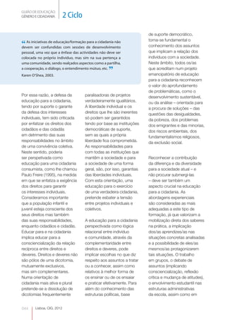GUIÃO DE EDUCAÇÃO.
GÉNERO E CIDADANIA          2 Ciclo

                                                                        de suporte democrático,
                                                                        torna-se fundamental o
“ As iniciativas de educação/formação de desenvolvimento
devem ser confundidas com sessões
                                      para a cidadania não
                                                                        conhecimento dos assuntos
pessoal, uma vez que a ênfase das actividades não deve ser              que implicam a relação dos
colocada no próprio indivíduo, mas sim na sua pertença a                indivíduos com a sociedade.
uma comunidade, sendo realçados aspectos como a partilha,               Neste âmbito, todos os/as
a cooperação, o diálogo, o entendimento mútuo, etc.
Karen O’Shea, 2003.
                                                   ”                    que acreditam num projeto
                                                                        emancipatório de educação
                                                                        para a cidadania reconhecem
                                                                        o valor do aprofundamento
                                                                        de problemáticas, como o
Por essa razão, a defesa da           paralisadoras de projetos         desenvolvimento sustentável,
educação para a cidadania,            verdadeiramente igualitários.     ou da análise – orientada para
tendo por suporte o garante           A liberdade individual e os       a procura de soluções – das
da defesa dos interesses              direitos que lhe são inerentes    questões das desigualdades,
individuais, tem sido criticada       só podem ser garantidos           da pobreza, dos problemas
por enfatizar os direitos dos         tendo por base as instituições    dos emigrantes e das minorias,
cidadãos e das cidadãs                democráticas de suporte,          dos riscos ambientais, dos
em detrimento das suas                sem as quais a própria            fundamentalismos religiosos,
responsabilidades no âmbito           liberdade fica comprometida.      da exclusão social.
de uma convivência coletiva.          As responsabilidades para
Neste sentido, poderia                com todas as instituições que
ser perspetivada como                 mantêm a sociedade e para         Reconhecer a contribuição
educação para uma cidadania           a sociedade de uma forma          da diferença e da diversidade
consumista, como lhe chamou           geral, são, por isso, garantias   para a sociedade atual – e
Paulo Freire (1995), na medida        das liberdades individuais.       não procurar submergi-las
em que se enfatiza a exigência        Com esta orientação, uma          – deve ser também um
dos direitos para garantir            educação para o exercício         aspecto crucial na educação
os interesses individuais.            de uma verdadeira cidadania,      para a cidadania. As
Consideramos importante               pretende esbater a tensão         abordagens experienciais
que a população infantil e            entre projetos individuais e      são consideradas as mais
juvenil esteja consciente dos         coletivos.                        adequadas a este tipo de
seus direitos mas também                                                formação, já que valorizam a
das suas responsabilidades,           A educação para a cidadania       mobilização direta dos saberes
enquanto cidadãos e cidadãs.          perspectivada como lógica         na prática, a implicação
Educar para e na cidadania            relacional entre indivíduo        dos/as aprendizes/as nas
implica educar para a                 e comunidade, através da          situações concretas analisadas
consciencialização da relação         complementaridade entre           e a possibilidade de eles/as
recíproca entre direitos e            direitos e deveres, pode          mesmos/as protagonizarem
deveres. Direitos e deveres não       implicar escolhas no que diz      tais situações. O trabalho
são pólos de uma dicotomia,           respeito aos assuntos a tratar    em grupos, o debate de
mutuamente exclusivos,                ou a conhecer, assim como         assuntos (implicando
mas sim complementares.               relativos à melhor forma de       consciencialização, reflexão
Numa orientação de                    os ensinar ou de os ensaiar       crítica e mudança de atitudes),
cidadania mais ativa e plural         e praticar efetivamente. Para     o envolvimento estudantil nas
pretende-se a dissolução de           além do conhecimento das          estruturas administrativas
dicotomias frequentemente             estruturas políticas, base        da escola, assim como em


044     Lisboa, CIG, 2012
 