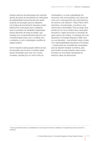 ENQUADRAMENTO TEÓRICO | Género e Cidadania



projetos externos de participação (por exemplo                  individualismo, no qual a globalização da
através de ações de voluntariado em instituições                economia, das comunicações e da cultura vão
de solidariedade social próximas) são ações                     a par com o ressurgimento dos nacionalismos,
positivas de educação para/na cidadania,
                                                                do racismo e da violência31, Paulo Freire (1997)
numa lógica de envolvimento educativo amplo.                    reivindicou uma educação, uma ética e uma
Desta forma a educação para a cidadania                         cultura para a diversidade. Para as atingir deve
será um processo de verdadeira capacitação                      pensar-se num novo cenário para a educação:
dos/as discentes de todas as idades, que                        reconstruir o saber da escola e a formação de
resultará num comprometimento genuíno com                       quem educa. Isto implica, no entender de Luísa
a transformação social, com o cuidado com                       Saavedra e Conceição Nogueira (1999), levar
o ambiente, e com a valorização e partilha do                   os e as discentes – mas também todos e todas
espaço público.                                                 com responsabilidades educativas e formativas
                                                                – a desenvolver as competências necessárias
Como resposta à preocupação relativa ao tipo                    para se saberem localizar na história, para
de educação que homens e mulheres deste                         encontrarem as suas próprias vozes e para
século necessitam para viver num mundo                          formarem as convicções necessárias ao
complexo, pautado por um certo triunfo do                       exercício capaz da democracia.




31
  Claro que existe também a possibilidade de construção de redes de cidadania a nível global que são de valorizar e
incentivar.



                                        por: Cristina Vieira (coord.), Conceição Nogueira e Teresa Cláudia Tavares    045
 