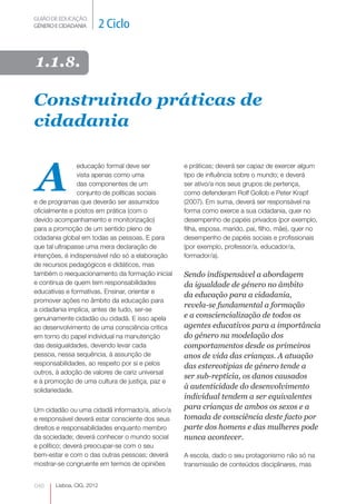 GUIÃO DE EDUCAÇÃO.
GÉNERO E CIDADANIA         2 Ciclo

1.1.8.

Construindo práticas de
cidadania


A
                educação formal deve ser         e práticas; deverá ser capaz de exercer algum
                vista apenas como uma            tipo de influência sobre o mundo; e deverá
                das componentes de um            ser ativo/a nos seus grupos de pertença,
                conjunto de políticas sociais    como defenderam Rolf Gollob e Peter Krapf
e de programas que deverão ser assumidos         (2007). Em suma, deverá ser responsável na
oficialmente e postos em prática (com o          forma como exerce a sua cidadania, quer no
devido acompanhamento e monitorização)           desempenho de papéis privados (por exemplo,
para a promoção de um sentido pleno de           filha, esposa, marido, pai, filho, mãe), quer no
cidadania global em todas as pessoas. E para     desempenho de papéis sociais e profissionais
que tal ultrapasse uma mera declaração de        (por exemplo, professor/a, educador/a,
intenções, é indispensável não só a elaboração   formador/a).
de recursos pedagógicos e didáticos, mas
também o reequacionamento da formação inicial    Sendo indispensável a abordagem
e contínua de quem tem responsabilidades         da igualdade de género no âmbito
educativas e formativas. Ensinar, orientar e
                                                 da educação para a cidadania,
promover ações no âmbito da educação para
                                                 revela-se fundamental a formação
a cidadania implica, antes de tudo, ser-se
genuinamente cidadão ou cidadã. E isso apela     e a consciencialização de todos os
ao desenvolvimento de uma consciência crítica    agentes educativos para a importância
em torno do papel individual na manutenção       do género na modelação dos
das desigualdades, devendo levar cada            comportamentos desde os primeiros
pessoa, nessa sequência, à assunção de           anos de vida das crianças. A atuação
responsabilidades, ao respeito por si e pelos    das estereotipias de género tende a
outros, à adoção de valores de cariz universal
                                                 ser sub-reptícia, os danos causados
e à promoção de uma cultura de justiça, paz e
solidariedade.
                                                 à autenticidade do desenvolvimento
                                                 individual tendem a ser equivalentes
Um cidadão ou uma cidadã informado/a, ativo/a    para crianças de ambos os sexos e a
e responsável deverá estar consciente dos seus   tomada de consciência deste facto por
direitos e responsabilidades enquanto membro     parte dos homens e das mulheres pode
da sociedade; deverá conhecer o mundo social     nunca acontecer.
e político; deverá preocupar-​ e com o seu
                             s
bem-estar e com o das outras pessoas; deverá     A escola, dado o seu protagonismo não só na
mostrar-se congruente em termos de opiniões      transmissão de conteúdos disciplinares, mas


046    Lisboa, CIG, 2012
 