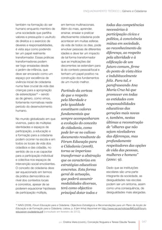 ENQUADRAMENTO TEÓRICO | Género e Cidadania



também na formação do ser                em termos multinacionais.                  todas das competências
humano enquanto membro de                Além do mais, aprender,                    necessárias à
uma sociedade que partilha               ensinar, ensaiar e praticar                participação cívica e
valores e pressupõe o usufruto           efectivamente cidadania pode
                                                                                    política, à convivência
de direitos e o exercício de             acontecer em muitas esferas
deveres e responsabilidades,             da vida de todos os dias, pode
                                                                                    mútua em sociedade,
é vista aqui como podendo                envolver pessoas de diferentes             ao reconhecimento da
ter um papel realmente                   idades e deve ter um impacto               diferença, ao respeito
transformador. Essas práticas            de tal forma transformador                 pela alteridade e à
transformadoras podem                    que as implicações daí                     edificação de um
ser logo ensaiadas desde                 decorrentes se estendam para               futuro comum, firme
o jardim-de-infância, que                lá do contexto pessoal/local e
                                                                                    do ponto de vista ético
deve ser encarado como um                tenham um papel positivo na
                                                                                    e indubitavelmente
espaço por excelência de                 construção dos fundamentos
vivência inicial de cidadania            de um mundo melhor.                        feliz. Para tal, e
numa fase crucial da vida das                                                       parafraseando Ana
crianças para a apropriação              Partindo da certeza                        Maria Cruz há que
de estereotipias32 – sendo               de que o respeito                          promover em todas
as de género, como vimos,                                                           as entidades com
                                         pela liberdade e
fortemente normativas neste                                                         responsabilidades
                                         pela igualdade
período do desenvolvimento
                                         constituem valores                         educativas das
humano.
                                         fundamentais que                           gerações mais novas
No mundo globalizado em que              sempre acompanharam                        e, também, nestas
vivemos, palco de múltiplas              a evolução do conceito                     últimas a reconstrução
identidades e espaços de                 de cidadania, como                         de “olhares que não
participação, a educação e               pode ler-se no valioso                     sejam niveladores
a formação para a cidadania                                                         das diferenças, mas
                                         documento resultante do
podem ocorrer na escola e em
                                         Fórum Educação para                        profundamente
todos os locais de vida dos
                                         a Cidadania (2008),                        respeitadores das opções
cidadãos e das cidadãs, no
sentido de os e as capacitar             torna-se imperioso                         de vida das pessoas,
para a participação individual           transformar a abstração                    mulheres e homens”
e colectiva nos espaços de               que os caracteriza em                      (2001: 9).
intervenção social envolventes.          estratégias educativas
O conceito de cidadania deve                                                        Dado que as instituições
                                         concretas. Esta forma
ser equacionado em termos                                                           escolares são uma parte
                                         geral de actuação,                         integrante da sociedade, as
da prática democrática ao
nível dos contextos locais               que poderá assumir                         desigualdades nas escolas
e concretos, apesar de se                modalidades diversas,                      podem ser um sintoma, assim
poderem equacionar hipóteses             terá como objectivo                        como uma consequência, de
de participação múltipla,                principal dotar todos e                    desigualdades mais alargadas.


32
  AAVV (2008), Fórum Educação para a Cidadania. Objectivos Estratégicos e Recomendações para um Plano de Acção de
Educação e de Formação para a Cidadania, Lisboa, p. 8 [em linha] disponível em http://www.oei.es/noticias/IMG/pdf/forum-
educacion-ciudadania.pdf [consultado em fevereiro de 2012].



                                       por: Cristina Vieira (coord.), Conceição Nogueira e Teresa Cláudia Tavares   047
 