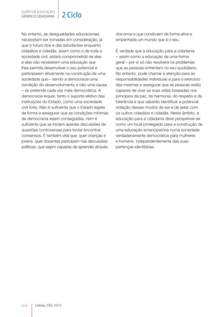 GUIÃO DE EDUCAÇÃO.
GÉNERO E CIDADANIA         2 Ciclo

No entanto, as desigualdades educacionais            dos erros e que construam de forma ativa e
necessitam ser tomadas em consideração, já           empenhada um mundo que é o seu.
que o futuro dos e das estudantes enquanto
cidadãos e cidadãs, assim como o de toda a           É verdade que a educação para a cidadania
sociedade civil, estará comprometido se eles         – assim como a educação de uma forma
e elas não receberem uma educação que                geral – por si só não resolverá os problemas
lhes permita desenvolver o seu potencial e           que as pessoas enfrentam no seu quotidiano.
participarem ativamente na construção de uma         No entanto, pode chamar a atenção para as
sociedade que – sendo a democracia uma               responsabilidades individuais e para o exercício
condição do desenvolvimento e não uma causa          das mesmas e assegurar que as pessoas estão
– se pretende cada vez mais democrática. A           capazes de viver as suas vidas baseadas nos
democracia requer, tanto o suporte efetivo das       princípios da paz, da harmonia, do respeito e da
instituições do Estado, como uma sociedade           tolerância e que saberão identificar a potencial
civil forte. Não é suficiente que o Estado legisle   violação desses modos de ser e de estar com
de forma a assegurar que as condições mínimas        os outros cidadãos e cidadãs. Neste âmbito, a
da democracia sejam conseguidas, nem é               educação para a cidadania deve perspetivar-se
suficiente que se iniciem apenas discussões de       como um local privilegiado para a construção de
questões controversas para tentar encontrar          uma educação emancipatória numa sociedade
consensos. É também vital que, quer crianças e       verdadeiramente democrática para mulheres
jovens, quer docentes participem nas discussões      e homens, independentemente das suas
políticas, que sejam capazes de aprender através     pertenças identitárias.




048    Lisboa, CIG, 2012
 
