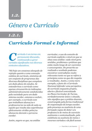 ENQUADRAMENTO TEÓRICO | Género e Currículo




  1.2.

Género e Currículo
1.2.1.
Currículo Formal e Informal


C
         urrículo é um termo em       curricular, o uso do conceito de
         permanente discussão,        currículo explicite o nível em que se
         continuando a gerar          situa essa análise: cada nível gera
variados significados nos diversos    sentidos, problemas e práticas que
contextos educativos.                 estão muito longe de ser coerentes
                                      e convergentes. Do prescrito ao
“Há hoje um consenso alargado de      realizado e avaliado podemos
rejeição quanto a uma conceção        encontrar contradições muito
estática de currículo, sinónima de    relevantes tanto no que se refere a
um conjunto de programas das          princípios como no que diz respeito
diversas disciplinas que compõem      a resultados. Assim, e como mero
um dado plano de estudos. Se          exemplo, o facto de o Currículo
entendermos o currículo como          Nacional defender uma perspetiva
apenas circunscrito às indicações     de currículo enquanto projeto,
administrativamente estabelecidas     aberto e flexível concretizado
pela sociedade para um dado           no Plano Curricular de Turma,
sistema escolar, estamos a excluir,   verdadeiramente único e situado,
por exemplo, o currículo com          não significa que a prática docente,
que trabalham alunos/as e             constrangida pela forma tradicional
professores/as na sala de aula ou
             
                                      de organização do tempo escolar,
aquele que resulta das experiências   pela presença ou ausência de uma
efetivamente vividas pelos/as         formação capaz de dotar o/a
alunos/as durante o percurso          professor/a de meios de exercício
escolar.                              autónomo e contextualizado, pela
                                      existência ou ausência de meios e
Assim, sugere-se que, na análise      recursos variados e de fácil acesso

                                                   por: Paula Silva e Luísa Saavedra   049
 