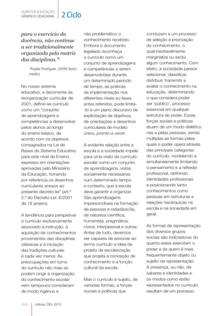 GUIÃO DE EDUCAÇÃO.
GÉNERO E CIDADANIA            2 Ciclo

para o exercício da                     não problemático o               conduzem a um processo
docência, não continue                  conhecimento recebido.           de seleção e priorização
a ser tradicionalmente                  Embora o documento               do conhecimento, o
                                        legislado reconheça              qual inevitavelmente
organizada pela matriz
                                        o currículo como um              marginaliza ou exclui
das disciplinas.”1
                                        conjunto de aprendizagens        algum conhecimento. Com
      Ângela Rodrigues, (2009) (texto
      1
                                        e competências a serem           efeito, a sociedade parece
      inédito)                          desenvolvidas durante            selecionar, classificar,
                                        um determinado período           distribuir, transmitir e
No nosso sistema                        de tempo, as práticas            avaliar o conhecimento na
educativo, e decorrente da              de implementação nos             educação, determinando
reorganização curricular de             diferentes níveis ou fases       o que considera poder
2001, define-se currículo               antes referidos, pode limitá-    ser ‘público’, processo
como um “conjunto                       -lo a um plano discursivo de     essencial em qualquer
de aprendizagens e                      explicitação de objetivos,       estrutura de poder. Essas
competências a desenvolver              de orientações e desenhos        forças sociais e politicas
pelos alunos ao longo                   curriculares de modelo           atuam de um modo dialético
do ensino básico, de                    único, pronto-a-vestir.          nas e pelas pessoas, sendo
acordo com os objetivos                                                  múltiplas as formas pelas
consagrados na Lei de                   A evidente relação entre a       quais o poder opera através
Bases do Sistema Educativo              escola e a sociedade impele      das principais categorias
para este nível de Ensino,              para uma visão de currículo      do currículo, modelando e
expresso em orientações                 escolar como um conjunto         simultaneamente limitando
aprovadas pelo Ministério               de aprendizagens, vistas         o pensamento e a reflexão
da Educação, tomando                    socialmente necessárias          profissional, definindo
por referência os desenhos              num determinado tempo            identidades profissionais
curriculares anexos ao                  e contexto, que a escola         e posicionando tanto
presente decreto-lei” (art.º            deve garantir e organizar.       conhecimentos como
2.º do Decreto-Lei: 6/2001              São aprendizagens                pessoas em estruturas e
de 18 janeiro).                         imprescindíveis na formação      relações hierárquicas na
                                        de pessoas e cidadãos/ãs, 
                                                                         escola e na sociedade em
A tendência para perspetivar            de natureza científica,          geral.
o currículo exclusivamente              humanista, pragmática,
associado à instrução, à                cívica, interpessoal e outras.   As formas de representação
aquisição de conhecimentos              Antes de tudo, devemos           dos diversos grupos
provenientes das disciplinas            ser capazes de associar ao       sociais são indiciadoras do
clássicas e à iniciação                 termo currículo a ideia de       quanto estes exercitam o
das tradições culturais                 projeto de escolarização         poder e de quem é mais
é cada vez menor. As                    que projeta a conceção de        frequentemente objeto ou
preocupações em torno                   conhecimento e a função          sujeito da representação.
do currículo não mais se                cultural da escola.              A presença, ou não, de
podem cingir à organização                                               saberes e identidades e
do conhecimento escolar                 Mas o currículo é sujeito, de    os modos como estão
nem tampouco consideram                 variadas formas, a forças        representados no currículo,
de modo ingénuo e                       sociais e políticas que          resultam de um processo


050       Lisboa, CIG, 2012
 