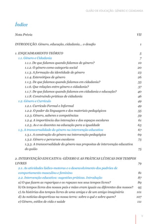 GUIÃO DE EDUCAÇÃO. GÉNERO E CIDADANIA




Índice

Nota Prévia	                                                                          VII


INTRODUÇÃO. Género, educação, cidadania... o desafio 	                                  1

1. ENQUADRAMENTO TEÓRICO 	                                                             5
   1.1. Género e Cidadania 	                                                           7
         1.1.1. De que falamos quando falamos de género? 	                            10
         1.1.2. O género como categoria social 	                                      20
         1.1.3. A formação da identidade de género 	                                  23
         1.1.4. Estereótipos de género 	                                              26
         1.1.5. De que falamos quando falamos em cidadania? 	                         33
         1.1.6. Que relações entre género e cidadania? 	                              37
         1.1.7. De que falamos quando falamos em cidadania e educação? 	              40
         1.1.8. Construindo práticas de cidadania 	                                   46
   1.2. Género e Currículo 	                                                          49
         1.2.1. Currículo Formal e Informal 	                                         49
         1.2.2. O poder da linguagem e dos materiais pedagógicos 	                    55
         1.2.3. Género, saberes e competências 	                                      59
         1.2.4. A importância das interações e dos espaços escolares 	                61
         1.2.5. As e os docentes na educação para a igualdade 	                       63
   1.3. A transversalidade do género na intervenção educativa 	                       67
         1.3.1. A construção do género na intervenção pedagógica	                     69
         1.3.2. Género e percursos escolares	                                         73
         1.3.3. A transversalidade do género nas propostas de intervenção educativa
         do guião	                                                                    75


2. INTERVENÇÃO EDUCATIVA: GÉNERO E AS PRÁTICAS LÚDICAS DOS TEMPOS
LIVRES 	                                                                               79
   2.1. As atividades lúdico-motoras e o desenvolvimento dos padrões de
   comportamento masculino e feminino 	                                                81
   2.2. Intervenção educativa: sugestões práticas. Introdução	                        87
   a) O que fazem as raparigas e os rapazes nos seus tempos livres? 	                 89
   b) Os tempos livres dos nossos pais e mães eram iguais ou diferentes dos nossos?	 95
   c) As histórias dos tempos livres de uma amiga e de um amigo imaginário 	         101
   d) As notícias desportivas na nossa terra: sobre o quê e sobre quem? 	            107
   e) Género, estilos de vida e saúde	                                                111



                                                                                        V
 