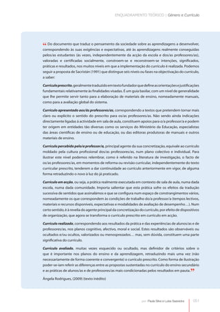 ENQUADRAMENTO TEÓRICO | Género e Currículo




“ Do documentoàsque traduz o pensamento da sociedade aprendizagens realmente conseguidas
correspondendo   suas exigências e expectativas, até às
                                                        sobre as aprendizagens a desenvolver,


pelos/as estudantes (às vezes, independentemente da acção da escola e dos/as professores/as),
valoradas e certificadas socialmente, constroem-se e reconstroem-se intenções, significados,
práticas e resultados, nos muitos níveis em que a implementação do currículo é realizada. Podemos
seguir a proposta de Sacristán (1991) que distingue seis níveis ou fases na objectivação do currículo,
a saber:

Currículo prescrito, geralmente traduzido em texto fundador que define as orientações e justificações
fundamentais relativamente às finalidades visadas. É um guia basilar, com um nível de generalidade
que lhe permite servir tanto para a elaboração de materiais de ensino, nomeadamente manuais,
como para a avaliação global do sistema.

Currículo apresentado aos/às professores/as, correspondendo a textos que pretendem tornar mais
claro ou explícito o sentido do prescrito para os/as professores/as. Não sendo ainda indicações
directamente ligadas à actividade em sala de aula, constituem apoios para o/a professor/a e podem
ter origem em entidades tão diversas como os serviços do Ministério da Educação, especialistas
das áreas científicas de ensino ou de educação, ou das editoras produtoras de manuais e outros
materiais de ensino.

Currículo percebido pelo/a professor/a, principal agente da sua concretização, equivale ao currículo
moldado pela cultura profissional dos/as professores/as, num plano colectivo e individual. Para
ilustrar este nível podemos relembrar, como é referido na literatura de investigação, o facto de
os/as professores/as, em momentos de reforma ou revisão curricular, independentemente do texto
    




curricular prescrito, tenderem a dar continuidade ao currículo anteriormente em vigor, de alguma
forma retraduzindo o novo à luz do já praticado.

Currículo em acção, ou seja, a prática realmente executada em contexto de sala de aula, numa dada
escola, numa dada comunidade. Importa salientar que esta prática sofre os efeitos da tradução
sucessiva de sentidos que assinalámos e que se configura num espaço de constrangimentos vários,
nomeadamente os que correspondem às condições de trabalho do/a professor/a (tempos lectivos,
materiais e recursos disponíveis, expectativas e modalidades de avaliação de desempenho…). Num
certo sentido, é à revelia do agente principal da concretização do currículo, por efeito de dispositivos
de organização, que agora se transforma o currículo prescrito em currículo em acção.

Currículo realizado, correspondendo aos resultados da prática e das experiências de alunos/as e de
professores/as, nos planos cognitivo, afectivo, moral e social. Estes resultados são observáveis ou
ocultados e/ou ocultos, valorizados ou menosprezados… mas, sem dúvida, constituem uma parte
significativa do currículo.

Currículo avaliado, muitas vezes esquecido ou ocultado, mas definidor de critérios sobre o
que é importante nos planos do ensino e da aprendizagem, retraduzindo mais uma vez (não
necessariamente de forma coerente e convergente) o currículo prescrito. Como forma de ilustração
poder-se-iam referir as diferenças entre as propostas sustentadas no currículo do ensino secundário
e as práticas de alunos/as e de professores/as mais condicionadas pelos resultados em pauta.
                                                                                                     ”
Ângela Rodrigues, (2009) (texto inédito)




                                                                 por: Paula Silva e Luísa Saavedra   051
 