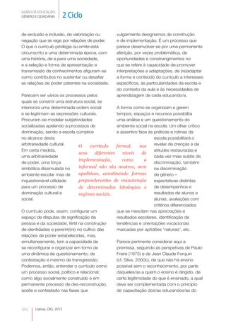 GUIÃO DE EDUCAÇÃO.
GÉNERO E CIDADANIA         2 Ciclo

de exclusão e inclusão, de valorização ou        vulgarmente designamos de construção
negação que se rege por relações de poder.       e de implementação. É um processo que
O que o currículo privilegia ou omite está       parece desenvolver-se por uma permanente
circunscrito a uma determinada época, com        aferição, por vezes problemática, de
uma história, de e para uma sociedade,           oportunidades e constrangimentos no
e a seleção e forma de apresentação e            que se refere à capacidade de promover
transmissão de conhecimentos afiguram-se         interpretações e adaptações, de (re)adaptar
                                                                                      




como contributos no sustentar ou desafiar        a forma e conteúdo do currículo a interesses
as relações de poder patentes na sociedade.      específicos, às particularidades da escola e
                                                 do contexto da aula e às necessidades de
Parecem ser vários os processos pelos            aprendizagem de cada educando/a.
quais se constrói uma estrutura social, se
interioriza uma determinada ordem social          A forma como se organizam e gerem
e se legitimam as expressões culturais.           tempos, espaços e recursos possibilita
Procuram-se modelar subjetividades                uma análise e um questionamento do
socializadas apelando a processos de              ambiente social na escola. Um olhar crítico
dominação, sendo a escola cúmplice                e assertivo face às práticas e rotinas da
no alcance desta                                                       escola possibilitará o
arbitrariedade cultural.      O     currículo     formal,       nos    revelar de crenças e de
Em certa medida,                                                       atitudes restauradas e
                              seus     diferentes     níveis     de
uma arbitrariedade                                                     cada vez mais subtis de
                              implementação,          como        o
de poder, uma força                                                    discriminação, também
simbólica dissimulada no      informal não são neutros, nem            na discriminação
ambiente escolar mas de       apolíticos, constituindo formas          de género –
inquestionável utilidade      preponderantes de manutenção             expectativas distintas
para um processo de           de determinadas ideologias e             de desempenhos e
dominação cultural e          regimes sociais.                         resultados de alunos e
social.                                                                alunas, avaliações com
                                                                       critérios diferenciados
O currículo pode, assim, configurar um            que se mesclam nas apreciações e
espaço de disputas de significação da             resultados escolares, identificação de
pessoa e da sociedade, fértil na construção       tendências e orientações vocacionais
de identidades e peremtório no cultivo das        marcadas por aptidões ‘naturais’, etc.
relações de poder estabelecidas, mas,
simultaneamente, tem a capacidade de              Parece pertinente considerar aqui a
se reconfigurar e organizar em torno de           premissa, seguindo as perspetivas de Paulo
uma dinâmica de questionamento, de                Freire (1975) e de Jean Claude Forquin
contestação e mesmo de transgressão.              (cf. Silva, 2000c), de que não há ensino
Podemos, então, entender o currículo como         possível sem o reconhecimento, por parte
um processo social, político e relacional;        daqueles/as a quem o ensino é dirigido, de
como algo socialmente construído e em             certa legitimidade do que é ensinado, a qual
permanente processo de des-reconstrução,
                                                  deve ser complementada com o princípio
aceite e contestado nas fases que                 de capacitação dos/as educandos/as do



052    Lisboa, CIG, 2012
 