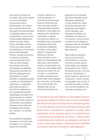 ENQUADRAMENTO TEÓRICO | Género e Currículo



seu próprio processo de        e ações, expresso no               espaços da comunidade.
formação. Esta só é possível   currículo prescrito. O             São documentadas várias
com uma orientação             currículo incorpora quase          diferenças expressivas
da educação para a             todas as dimensões da              no que respeita às visões
emancipação, com vista a       vida na escola, também             de qual a instrução mais
que os/as educandos/as
                               marcadas pelas questões            adequada para rapazes
não sejam formados/as para     de género, como sejam as           e para raparigas, que
a aceitação passiva e para     relações entre estudantes          linguagem privilegiar nas
a reprodução, mas sim para     e docentes, a relação              interações com alunos e
a emancipação libertadora      entre alunos e alunas, as          com alunas, o como ensinar
através da ação. Desta         atividades extra-curriculares
                                                                  a história, ou em relação à
forma, educação reveste-       propostas pela escola,             natureza e tipo de atividades
-se de uma ação cultural       as próprias instalações            desportivas que a escola
sustentada por um processo     escolares, entre outros            deve oferecer.
de consciencialização          aspetos. É igualmente
crítica e, quando se associa   afetado por fatores                Não podemos esquecer
a crítica à consciência,       extra-escolares, como
                                                                  que a par do currículo
o posicionamento não é         sejam as características das       formal existe um currículo
mais de mera receção           estruturas e das relações          informal ou oculto que se
do conhecimento e de           sociais, a organização e as        pode traduzir nas relações
constatação da realidade.      ações da comunidade onde           interpessoais fora e dentro
Tal processo permitirá um      a escola se insere. Se, por        do espaço da aula, na forma
encontro dialogante que        um lado, o currículo tem           como se “dá atenção” a
possibilitará ao sujeito       o poder necessário para            certos alunos ou alunas e se
entender a realidade pessoal   poder afetar estas relações,       “esquecem” outros e outras,
e social, as contradições aí   por outro lado, as decisões        na linguagem que se usa, no
existentes e o capacitará      do currículo podem ser             que está presente e omisso
para sobre ela agir e a        afetadas pelo que se               nos manuais escolares, nos
transformar. Salientemos       entende importante nos             materiais educativos, etc.
que a abrangência desta
capacitação considera com
igual importância o âmbito     O currículo oculto pode reforçar os estereótipos de género
público e privado, porque a    que operam subtilmente sobre os processos de socialização
vida familiar, as escolhas e   das alunas e dos alunos de forma tão ou mais eficaz quanto
atitudes aí assumidas são
                               o currículo formal; e fá-lo pelas interações pessoais, pela
modeladas pelo social e
têm, também, um sentido        forma como se estruturam e organizam as aulas, pelas
político.                      expectativas dos/as docentes quanto ao comportamento
                               e aproveitamento/rendimento de alunos e alunas, pelas
As questões da igualdade
                               características das tarefas de aprendizagem, pelo que se
de género no currículo não
se cingem a um conjunto        avalia e como, pela seleção e organização das atividades
isolado de intenções           curriculares e das não curriculares e pela linguagem.



                                                                por: Paula Silva e Luísa Saavedra   053
 