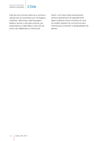 GUIÃO DE EDUCAÇÃO.
GÉNERO E CIDADANIA         2 Ciclo

Este tipo de currículo refere-se a normas e   Assim, com base neste pressupostos
valores que se transmitem por mensagens       teóricos apresentam-se seguidamente
implícitas, silenciosas, pela linguagem,      alguns aspetos-chave concretos em que
falada e escrita, e até pela corporal, por    se revelam aspetos do currículo formal e
expectativas ou falta delas e tudo isto de    informal que conduzem a desigualdades de
forma não deliberada ou intencional.          género.




054    Lisboa, CIG, 2012
 