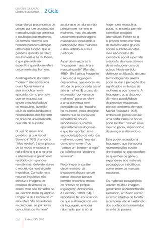 GUIÃO DE EDUCAÇÃO.
GÉNERO E CIDADANIA         2 Ciclo

e/ou reforça preconceitos de         as alunas e os alunos não       hegemonia masculina,
género por um processo de            pensam em homens e              pode, no entanto, permitir
masculinização do genérico           mulheres, mas visualizam        identificar posições
e ocultação das mulheres.            unicamente personagens          alternativas. Referir-se a
Os termos relativos aos              masculinas), ocultando a        si próprio como membro
homens parecem abraçar               participação das mulheres       de determinados grupos
uma dupla função, que é              e dissuadindo outras a          sociais sublinha aspetos
genérica quando se refere            participar.                     mais escondidos da
aos homens e às mulheres,                                            identidade social e permite
e que pretende ser                   A par deste recurso à           a eclosão de novas formas
específica quando se refere          “linguagem masculina e          de se relacionar com os
unicamente aos homens.               masculinizante” (Romão,         outros. Neste sentido,
                                     1989: 10) é ainda frequente     defender a utilização de uma
A ambiguidade do termo               o recurso à linguagem           terminologia não sexista
“homem” não só implica               depreciativa, que evoca uma     pode mudar a perceção dos
que a figura feminina                atitude de preconceito social   significados atribuídos às
seja simbolicamente                  face à mulher. É o caso da      mulheres e aos homens. A
apagada, como promove                expressão “conversa de          linguagem, ou o discurso,
que se esqueça ou                    mulheres” para se referir       dá-nos a possibilidade
ignore a especificidade              a uma conversa sem              de provocar mudanças,
do masculino, fazendo                conteúdo ou do “trabalho        porque conforme afirmava
diluir as particularidades e         de mulheres” para designar      Michel Foucault (1994),
necessidades dos homens              tarefas que se considera        embora ela possa veicular
no ónus da universalidade            socialmente pouco               uma certa forma de poder,
que têm de suportar.                 importantes; ou outras          pode também “minar” esse
                                     aparentemente elogiosas         mesmo poder, impedindo-o
O uso do masculino                   e que transportam uma           de avançar e alterando-o.
genérico, a que Isabel               secundarização do valor das
Barreno (1985) chamou o              mulheres, como “manda           Este poder, exarado na
“falso neutro”, é uma prática        como um homem” ou               linguagem, que transporta
de tal modo enraízada e              “parece um homem a jogar”       representações sociais
naturalizada que o recurso           ou a ênfase na “essência        dominantes no que se refere
a alternativas é geralmente          feminina”.                      às questões de género,
recebido com grandes                                                 expande-se aos materiais
resistências, defendendo-se          Reconhecer o caráter            pedagógicos e didáticos,
o modelo da neutralidade             discriminatório da              como sejam os manuais
linguística. Contudo, este           linguagem afigura-se um         escolares.
recurso linguístico não              passo decisivo porque
conduz a imagens de                  permite encontrar meios         Os materiais pedagógicos
pessoas de ambos os                  de “intervir na própria         utilizam muito a imagem,
sexos, mas são tomadas no            linguagem” (Abranches           geralmente acompanhando,
seu sentido literal (quando o        & Carvalho, 1999: 34). É        ilustrando, um texto escrito
Programa de História do 7º           importante ter consciência      e com o objetivo de facilitar
ano refere “As sociedades            de que a alteração do uso       a compreensão e a retenção
recolectoras: as primeiras           da linguagem, embora            dos conteúdos transmitidos
conquistas do Homem”                 não mude, por si só, a          através da palavra.


056    Lisboa, CIG, 2012
 