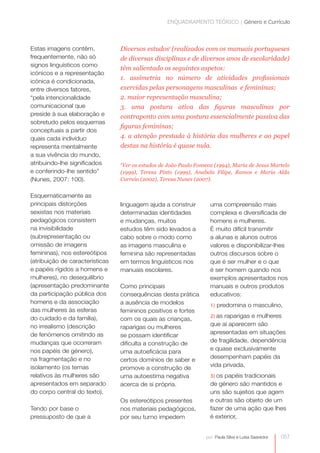 ENQUADRAMENTO TEÓRICO | Género e Currículo



Estas imagens contêm,            Diversos estudos1 (realizados com os manuais portugueses
frequentemente, não só           de diversas disciplinas e de diversos anos de escolaridade)
signos linguísticos como
                                 têm salientado os seguintes aspetos:
icónicos e a representação
                                 1. assimetria no número de atividades profissionais
icónica é condicionada,
entre diversos fatores,          exercidas pelas personagens masculinas e femininas;
“pela intencionalidade           2. maior representação masculina;
comunicacional que               3. uma postura ativa das figuras masculinas por
preside à sua elaboração e       contraponto com uma postura essencialmente passiva das
sobretudo pelos esquemas
                                 figuras femininas;
conceptuais a partir dos
quais cada indivíduo             4. a atenção prestada à história das mulheres e ao papel
representa mentalmente           destas na história é quase nula.
a sua vivência do mundo,
atribuindo-lhe significados      1
                                  Ver os estudos de João Paulo Fonseca (1994), Maria de Jesus Martelo
e conferindo-lhe sentido”        (1999), Teresa Pinto (1999), Anabela Filipe, Ramos e Maria Alda
(Nunes, 2007: 100).              Correia (2002), Teresa Nunes (2007).


Esquematicamente as
principais distorções            linguagem ajuda a construir         uma compreensão mais
sexistas nos materiais           determinadas identidades            complexa e diversificada de
pedagógicos consistem            e mudanças, muitos                  homens e mulheres.
na invisibilidade                estudos têm sido levados a          É muito difícil transmitir
(subrepresentação ou             cabo sobre o modo como              a alunas e alunos outros
omissão de imagens               as imagens masculina e              valores e disponibilizar-lhes
femininas), nos estereótipos     feminina são representadas          outros discursos sobre o
(atribuição de características   em termos linguísticos nos          que é ser mulher e o que
e papéis rígidos a homens e      manuais escolares.                  é ser homem quando nos
mulheres), no desequilíbrio                                          exemplos apresentados nos
(apresentação predominante       Como principais                     manuais e outros produtos
da participação pública dos      consequências desta prática         educativos:
homens e da associação           a ausência de modelos               1) predomina o masculino,
das mulheres às esferas          femininos positivos e fortes
do cuidado e da família),                                            2) as raparigas e mulheres
                                 com os quais as crianças,
no irrealismo (descrição                                             que aí aparecem são
                                 raparigas ou mulheres
de fenómenos omitindo as                                             apresentadas em situações
                                 se possam identificar
mudanças que ocorreram                                               de fragilidade, dependência
                                 dificulta a construção de
nos papéis de género),                                               e quase exclusivamente
                                 uma autoeficácia para
na fragmentação e no                                                 desempenham papéis da
                                 certos domínios de saber e
isolamento (os temas                                                 vida privada,
                                 promove a construção de
relativos às mulheres são        uma autoestima negativa             3) os papéis tradicionais
apresentados em separado         acerca de si própria.               de género são mantidos e
do corpo central do texto).                                          uns são sujeitos que agem
                                 Os estereótipos presentes           e outras são objeto de um
Tendo por base o                 nos materiais pedagógicos,          fazer de uma ação que lhes
pressuposto de que a             por seu turno impedem               é exterior,


                                                                   por: Paula Silva e Luísa Saavedra   057
 