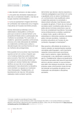 GUIÃO DE EDUCAÇÃO.
GÉNERO E CIDADANIA          2 Ciclo

4) eles decidem sempre e só elas cuidam,                    demonstrar que alunas e alunos expostos a
                                                            materiais pedagógicos que tinham em conta
5) uma parte das atividades realizadas por
                                                            a igualdade entre os sexos manifestavam
elas não é considerada trabalho, mas tão-só
                                                            um conhecimento mais equilibrado sobre
função inerente à feminilidade e
                                                            o papel das pessoas na sociedade e
6) nunca se apresentam imagens femininas                    desenvolviam atitudes mais flexíveis sobre
em profissões não tradicionais e/ou imagens                 os papéis de género. O facto de os manuais
masculinas em funções de âmbito privado.                    escolares serem revisitados pelos alunos e
                                                            pelas alunas inúmeras vezes leva a que se
Outras distorções já referidas como a                       torne de considerável importância “encorajar
seletividade e desequilíbrio contribuem                     os/as professores/as a analisar, questionar
para que os alunos e alunas tenham uma                      e, desse modo, ajudar a eliminar os
perspetiva limitada sobre a participação das                estereótipos e distorções sexistas veiculadas
mulheres na sociedade. Por outro lado, o                    pelos manuais escolares, materiais e
irrealismo, ignorando questões controversas,                produtos educativos em função do seu
provoca uma visão deturpada da realidade                    conteúdo, linguagem e ilustrações”3.
e o isolamento contribui para cultivar a
desvalorização dos acontecimentos em que                    Mas perante a dificuldade de erradicar ou
as mulheres são protagonistas.                              mesmo esbater as representações sexistas
                                                            veiculadas pela linguagem, será importante
Esta questão torna-se ainda mais importante                 capacitar os/as jovens para reconhecer
quando se tem em conta o impacto que                        esse mesmo sexismo, saber identificá-lo,
uma mudança deste tipo pode implicar                        compreender o seu significado e aprender a
para os jovens. Nos EUA, foi implementado                   geri-lo. Paralelamente, afigura-se igualmente
um programa numa escola primária que                        importante aproveitar este assunto para levar
consistiu em ensinar história das mulheres.                 alunos e alunas a pensar no que acontece
Verificou-se que não só as raparigas                        para além dos espaços da escola, nas suas
participaram mais ativamente na disciplina,                 próprias casas, promovendo novas formas
como também os rapazes se mostraram                         de entender as questões de género e sua
mais interessados. Paralelamente, um                        implicação nas atividades e disciplinas
levantamento de mais de 100 estudos                         escolares.
realizados neste contexto2 permitiu




2
  Consultar o trabalho de Jane Bernard-Powers (1995).
3
  Conselho da Europa. Comité de Ministros (2007), Recomendação Rec (2007) 17 do Comité de Ministros aos Estados-
Membros sobre Normas e Mecanismos para a Igualdade de Género, Lisboa, CIG, [em linha] disponível em https://wcd.coe.
int/ViewDoc.jsp?id=1215219&Site=CM [consultado em 15/10/11]



058     Lisboa, CIG, 2012
 