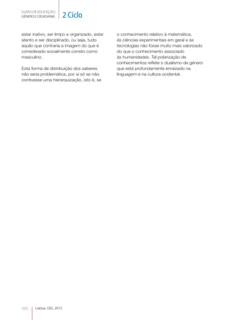 GUIÃO DE EDUCAÇÃO.
GÉNERO E CIDADANIA         2 Ciclo

estar inativo, ser limpo e organizado, estar   o conhecimento relativo à matemática,
atento e ser disciplinado, ou seja, tudo       às ciências experimentais em geral e às
aquilo que contraria a imagem do que é         tecnologias não fosse muito mais valorizado
considerado socialmente correto como           do que o conhecimento associado
masculino.                                     às humanidades. Tal polarização de
                                               conhecimentos reflete o dualismo de género
Esta forma de distribuição dos saberes         que está profundamente enraizado na
não seria problemática, por si só se não       linguagem e na cultura ocidental.
contivesse uma hierarquização, isto é, se




060    Lisboa, CIG, 2012
 