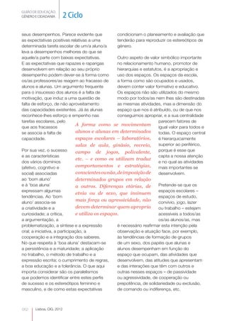 GUIÃO DE EDUCAÇÃO.
GÉNERO E CIDADANIA         2 Ciclo

seus desempenhos. Parece evidente que               condicionam o planeamento e avaliação que
as expectativas positivas relativas a uma           tenderão para reproduzir os estereótipos de
determinada tarefa escolar de um/a aluno/a          género.
leva a desempenhos melhores do que se
aquele/a parte com baixas expectativas.             Outro aspeto de valor simbólico importante
E as expectativas que rapazes e raparigas           no relacionamento humano, promotor de
desenvolvem em relação ao seu próprio               hierarquias e estatutos, é a apropriação e
desempenho podem dever-se à forma como              uso dos espaços. Os espaços da escola,
os/as professores/as reagem ao fracasso de          a forma como são ocupados e usados,
alunos e alunas. Um argumento frequente             devem conter valor formativo e educativo.
para o insucesso dos alunos é a falta de            Os espaços não são utilizados do mesmo
motivação, que induz a uma questão de               modo por todos/as nem lhes são destinadas
falta de esforço, de não aproveitamento             as mesmas atividades, mas a dimensão do
das capacidades existentes. Já às alunas            espaço que nos é atribuído, ou de que nos
reconhece-lhes esforço e empenho nas                conseguimos apropriar, e a sua centralidade
tarefas escolares, pelo                                                   parecem fatores de
                                A forma como se movimentam
que aos fracassos                                                         igual valor para todos e
se associa a falta de           alunos e alunas em determinados           todas. O espaço central
capacidade.                     espaços escolares – laboratórios,         é hierarquicamente
                                salas de aula, ginásio, recreio,          superior ao periférico,
Por sua vez, o sucesso          campo de jogos, polivalente,              porque é esse que
e as características                                                      capta a nossa atenção
                                etc. – e como os utilizam traduz
dos vários domínios                                                       e no qual as atividades
(afetivo, cognitivo e           comportamentos e estratégias,             mais importantes se
social) associadas              conscientes ou não, de imposição de       desenvolvem.
ao ‘bom aluno’                  determinados grupos em relação
e à ‘boa aluna’                 a outros. Diferenças etárias, de          Pretende-se que os
expressam algumas                                                         espaços escolares –
                                etnia ou de sexo, que insinuem
tendências. Ao ‘bom                                                       espaços de estudo,
aluno’ associa-se
                                mais força ou agressividade, não          convívio, jogo, lazer
a criatividade e a              devem determinar quem apropria            ou trabalho – estejam
curiosidade; a crítica,         e utiliza os espaços.                     acessíveis a todos/as
                                                                                             




a argumentação, a                                                         os/as alunos/as, mas
problematização, a síntese e a expressão            é necessário reafirmar esta intenção pela
oral; a iniciativa, a participação, a               observação e atuação face, por exemplo,
cooperação e a integração dos saberes.              às tendências de formação de grupos
No que respeita à ‘boa aluna’ destacam-se           de um sexo, dos papéis que alunas e
a persistência e a maturidade; a aplicação          alunos desempenham em função do
no trabalho, o método de trabalho e a               espaço que ocupam, das atividades que
expressão escrita; o cumprimento de regras,         desenvolvem, das atitudes que apresentam
a boa educação e a tolerância. O que aqui           e das interações que têm com outros e
importa considerar são os paralelismos              outras nesses espaços – de passividade
que podemos identificar entre estes perfis          ou agressividade, de cooperação ou
de sucesso e os estereótipos feminino e             prepotência, de solidariedade ou exclusão,
masculino, e de como estas expectativas             de comando ou indiferença, etc.



062    Lisboa, CIG, 2012
 