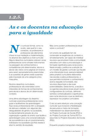 ENQUADRAMENTO TEÓRICO | Género e Currículo




1.2.5.

As e os docentes na educação
para a igualdade



N
              o currículo formal, como no       Mas como podem professores/as atuar
              oculto, seja qual for o seu       sobre o currículo?
              conteúdo, os professores e
              professoras são elementos         Um ensino de qualidade tem de
chave na sua mediação e implementação,          contemplar as exigências do contexto e,
no alcance dos objetivos a nível curricular.    simultaneamente, ser capaz de mobilizar
Alguns desenhos curriculares colocam os/as      recursos que envolvam toda a comunidade
professores/as como simples instrumentos        educativa com vista a uma educação e
na passagem de conhecimentos e                  formação significativa para os/as jovens.
competências pré-determinados; alunos e         Neste encalço, justifica-​ e a adoção de
                                                                         s
alunas são vistos como páginas em branco        um modelo de gestão curricular que faculte
para serem apropriadamente preenchidas          uma intervenção local, operacionalizável
e as questões de género estão ausentes          pelos projetos curriculares elaborados
pela imposição de uma categoria única           nas escolas e pelos professores/as, e
masculina.                                      que permitirá incorporar o conhecimento
                                                acerca daquela comunidade, dos
Noutros desenhos curriculares,                  recursos disponíveis e das suas
professores/as são entendidos como
                                                potencialidades. Desta forma, a escola e
intérpretes de formas de conhecimentos          os agentes educativos locais atuam como
para alunas e alunos de um determinado          configuradores do currículo, definindo
contexto.                                       sentidos contextualizados e significantes
                                                para os/as alunos/as a que se destinam,
Uma última abordagem do desenho                 expressos nos projetos curriculares.
curricular posiciona professores/as como
guias e facilitadores da aprendizagem.          E isto só será viável por uma conceção
Aqui os/as professores/as têm a obrigação       curricular que incorpore a flexibilização
de atenuar e debelar com algumas das            de percursos e meios de formação,
desigualdades de género na sociedade,           materializável nos desenvolvimentos
fundamentalmente através de uma                 do Projeto Curricular de Escola (PCE) e
organização e gestão do ensino que facilite a   do Projeto Curricular de Turma (PCT) e
aprendizagem para uma consciencialização        assumida no Projecto Educativo de Escola
da sua existência e de um posicionamento        (PEE).
individual e na sociedade que lhes resista e
atue no sentido da equidade.                    Enquanto projetos transportam intenções


                                                              por: Paula Silva e Luísa Saavedra   063
 