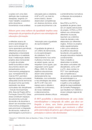 GUIÃO DE EDUCAÇÃO.
GÉNERO E CIDADANIA             2 Ciclo

e ações com uma clara                      educação para a cidadania.             a entendimentos normativos
definição das mudanças                     A AP e a FC, ao nível do               e inflexíveis da sociedade e
desejadas, exigindo um                     ensino básico, devem                   da cidadania.
maior trabalho cooperativo                 desenvolver competências
entre docentes e                           em diversos domínios, entre            Nos PCE e no PCT a
fomentando novas análises                  os quais encontramos o da              igualdade de género deve
                                                                                  ser um aspeto estruturante
Educar para uma cultura da igualdade implica uma                                  do projeto. O PCE e o PCT
                                                                                  referem-se a dimensões
integração da perspetiva de género nas estratégias de
                                                                                  diferentes na escola,
educação e formação.                                                              reportam-se a distintos
                                                                                  níveis de decisão e são
e reflexões acerca do                      “educação para a igualdade             elaborados por diferentes
ensino-aprendizagem (o                     de oportunidades”4.                    órgãos. Ambos os projetos
que e como ensinar, de                                                            estão regulamentados
como aprendem) permitindo                  A igualdade de género é                e têm como referência
diferenciar percursos e                    um critério da democracia,             as políticas educativas
adaptações à diversidade                   é uma aprendizagem                     facultando uma gestão da
de discentes e à realidade                 de cidadania “é um                     atuação educativa mediante
local. A elaboração destes                 relacionamento novo entre              condicionantes.
projetos deve transcender                  mulheres e homens, que                 Todo o trabalho a
a noção de simples                         se sabem iguais, que se                desenvolver no âmbito
tarefa burocrática e estes                 respeitam como iguais, que             das áreas curriculares não
documentos devem ser                       negoceiam como iguais”                 disciplinares, como a AP
perspetivados como                         (Rêgo, 2005: 6). Estes                 e a FC, deve constar no
instrumentos pedagógicos                   objetivos educacionais                 PCT “com identificação
que, nomeadamente ao                       devem estar presentes                  das competências a
nível do PCT, permitem                     declaradamente nas                     desenvolver, as experiências
algumas opções curriculares                finalidades, nos conteúdos             de aprendizagem e a
adequadas aos/às alunos/as                 e nas estratégias das áreas            respetiva calendarização”5
do grupo turma que terão                   de FC e AP, mas com                    e sujeito a uma avaliação
expressão nas áreas                        espaço para o debate e                 global da responsabilidade
curriculares não disciplinares             a análise do controverso,              do Conselho Pedagógico
– Estudo Acompanhado                       de novas realidades                    que resultará num relatório a
(EA), Área de Projeto (AP) e               e relacionamentos,                     enviar à direção regional de
Formação Cívica (FC). Estas                promovendo olhares críticos            educação.
áreas constituem espaços
de autonomia curricular                    O PCT possibilita o desenvolvimento de uma visão
da escola e de docentes e                  interdisciplinar e integrada do saber, que deve ser
devem ser encaradas como
                                           límpida e clara, sem lentes preconceituosas que
instrumentos privilegiados
                                           desvalorizem grupos sociais, que enviesem o olhar
para promover a integração
de alunos/as, melhorar as                  pela estereotipia de género, que coloquem na periferia
aprendizagens e promover a                 princípios e valores não dominantes

4
    Despacho nº 19308/2008, Diário da República, 2ª Série, nº139 de 21/07/2008.
5
    ibidem.


064        Lisboa, CIG, 2012
 