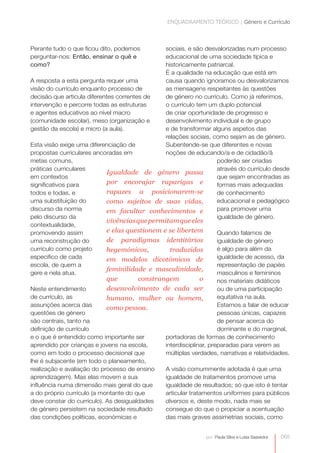 ENQUADRAMENTO TEÓRICO | Género e Currículo



Perante tudo o que ficou dito, podemos          sociais, e são desvalorizadas num processo
perguntar-nos: Então, ensinar o quê e           educacional de uma sociedade típica e
como?                                           historicamente patriarcal.
                                                É a qualidade na educação que está em
A resposta a esta pergunta requer uma           causa quando ignoramos ou desvalorizamos
visão do currículo enquanto processo de         as mensagens respeitantes às questões
decisão que articula diferentes correntes de    de género no currículo. Como já referimos,
intervenção e percorre todas as estruturas      o currículo tem um duplo potencial
e agentes educativos ao nível macro             de criar oportunidade de progresso e
(comunidade escolar), meso (organização e       desenvolvimento individual e de grupo
gestão da escola) e micro (a aula).             e de transformar alguns aspetos das
                                                relações sociais, como sejam as de género.
Esta visão exige uma diferenciação de           Subentende-se que diferentes e novas
propostas curriculares ancoradas em             noções de educando/a e de cidadão/ã
metas comuns,                                                        poderão ser criadas
práticas curriculares                                                através do currículo desde
                            Igualdade de género passa
em contextos                                                         que sejam encontradas as
significativos para         por encorajar raparigas e                formas mais adequadas
todos e todas, e            rapazes a posicionarem-se                de conhecimento
uma substituição do         como sujeitos de suas vidas,             educacional e pedagógico
discurso da norma           em facultar conhecimentos e              para promover uma
pelo discurso da                                                     igualdade de género.
                            vivências que permitam que eles
contextualidade,
promovendo assim            e elas questionem e se libertem          Quando falamos de
uma reconstrução do         de paradigmas identitários               igualdade de género
currículo como projeto      hegemónicos,          traduzidos         é algo para além da
especifico de cada          em modelos dicotómicos de                igualdade de acesso, da
escola, de quem a                                                    representação de papéis
                            feminilidade e masculinidade,
gere e nela atua.                                                    masculinos e femininos
                            que         constrangem           o      nos materiais didáticos
Neste entendimento          desenvolvimento de cada ser              ou de uma participação
de currículo, as            humano, mulher ou homem,                 equitativa na aula.
assunções acerca das                                                 Estamos a falar de educar
                            como pessoa.
questões de género                                                   pessoas únicas, capazes
são centrais, tanto na                                               de pensar acerca do
definição de currículo                                               dominante e do marginal,
e o que é entendido como importante ser         portadoras de formas de conhecimento
aprendido por crianças e jovens na escola,      interdisciplinar, preparadas para verem as
como em todo o processo decisional que          múltiplas verdades, narrativas e relatividades.
lhe é subjacente (em todo o planeamento,
realização e avaliação do processo de ensino    A visão comummente adotada é que uma
aprendizagem). Mas elas movem a sua             igualdade de tratamentos promove uma
influência numa dimensão mais geral do que      igualdade de resultados; só que isto é tentar
a do próprio currículo (a montante do que       articular tratamentos uniformes para públicos
deve constar do currículo). As desigualdades    diversos e, deste modo, nada mais se
de género persistem na sociedade resultado      consegue do que o propiciar a acentuação
das condições políticas, económicas e           das mais graves assimetrias sociais, como


                                                                por: Paula Silva e Luísa Saavedra   065
 