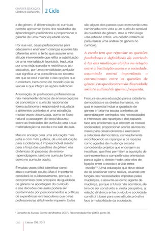 GUIÃO DE EDUCAÇÃO.
GÉNERO E CIDADANIA             2 Ciclo

a de género. A diferenciação do currículo                     são alguns dos passos que promoverão uma
permite aproximar todos dos resultados de                     caminhada com vista a um currículo sensível
aprendizagem pretendidos e proporcionar o                     às questões de género, mas o trilho exige
garante de uma maior equidade social.                         uma reflexão crítica, um desafio intelectual,
                                                              para realizar uma análise de género no
Por sua vez, os/as professores/as para                        currículo.
educarem e ensinarem crianças e jovens tão
diferentes entre si terão que assumir uma                      A escola tem que repensar as questões
atitude interveniente que reflita a substituição               fundadoras e definidoras do currículo
de uma mentalidade tecnicista, traduzida
                                                               à luz das mudanças vividas na relação
por uma visão parcelar e restritiva do ato
educativo, por uma mentalidade curricular                      entre a instituição escola e a sociedade,
que significa uma consciência do sistema                       assumindo         central   importância     o
em que se está inserido e das opções que                       entrosamento entre as questões de
o orientam, bem como do modelo que se
                                                               género e as que decorrem da diversidade
veicula e que integra as ações realizadas.
                                                               social e cultural de quem a frequenta.
A formação de professores profissionais (e
não meramente técnicos de ensino) capazes                     Procura-se uma educação para a cidadania
de concretizar o currículo nacional de                        democrática e os direitos humanos, na
forma autónoma e responsável e ajustada                       qual é essencial incluir a igualdade de
a diferentes contextos é uma estratégia                       género e “criar na escola contextos de
muitas vezes desprezada, como se fosse                        aprendizagem centrados nas necessidades
natural a passagem do texto/discurso                          e interesses das raparigas e dos rapazes
sobre as finalidades do currículo para a sua                  face aos problemas que afectam as nossas
materialização na escola e na sala de aula.                   sociedades; proporcionar aos/às alunos/as 




                                                              meios para desenvolverem e exercerem
Mas no encalço para uma educação mais                         a cidadania democrática, nomeadamente
justa e com mais justeza, de uma educação                     reconhecendo as raparigas e os rapazes
para a cidadania, é imprescindível atentar                    como agentes de mudança social e
para a força das questões de género nas                       concebendo projetos que encorajem as
dinâmicas do processo de ensino-                              iniciativas, que lhes permitam a aquisição de
-aprendizagem, tanto no currículo formal                      conhecimentos e competências orientados
como no currículo oculto.                                     para a ação e, desse modo, criar elos de
                                                              ligação entre a escola e a vida extra-
É muitas vezes difícil identificar como                       -escolar”6. Uma educação que deve deixar
atua o currículo oculto. Mas é importante                     de se posicionar como reativa, atuando em
considerá-lo cuidadosamente, porque o                         função das necessidades impostas pelas
compromisso com princípios de igualdade                       mudanças, e assumir-se como agente de
de género na abordagem do currículo                           mudança, porque o futuro não acontece, ele
e nas decisões das aulas poderá ser                           tem de ser construído e, nesta perspetiva, a
contaminado por posicionamentos e práticas                    relação dinâmica entre currículo e sociedade
de experiências extraescolares que os/as                      constitui a base para uma atitude pró-ativa
professores/as dificilmente inquirem. Estes                   face à mutabilidade da sociedade.


6
    Conselho da Europa. Comité de Ministros (2007), Recomendação Rec (2007), ponto 38.



066        Lisboa, CIG, 2012
 
