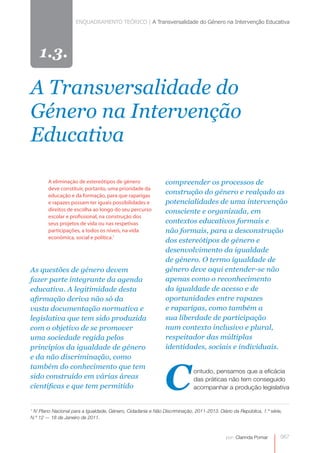 ENQUADRAMENTO TEÓRICO | A Transversalidade do Género na Intervenção Educativa




    1.3.

A Transversalidade do
Género na Intervenção
Educativa

        A eliminação de estereótipos de género                 compreender os processos de
        deve constituir, portanto, uma prioridade da
        educação e da formação, para que raparigas
                                                               construção do género e realçado as
        e rapazes possam ter iguais possibilidades e           potencialidades de uma intervenção
        direitos de escolha ao longo do seu percurso           consciente e organizada, em
        escolar e profissional, na construção dos
        seus projetos de vida ou nas respetivas                contextos educativos formais e
        participações, a todos os níveis, na vida              não formais, para a desconstrução
        económica, social e política.1
                                                               dos estereótipos de género e
                                                               desenvolvimento da igualdade
                                                               de género. O termo igualdade de
As questões de género devem                                    género deve aqui entender-se não
fazer parte integrante da agenda                               apenas como o reconhecimento
educativa. A legitimidade desta                                da igualdade de acesso e de
afirmação deriva não só da                                     oportunidades entre rapazes
vasta documentação normativa e                                 e raparigas, como também a
legislativa que tem sido produzida                             sua liberdade de participação
com o objetivo de se promover                                  num contexto inclusivo e plural,
uma sociedade regida pelos                                     respeitador das múltiplas
princípios da igualdade de género                              identidades, sociais e individuais.
e da não discriminação, como



                                                               C
também do conhecimento que tem
                                                                            ontudo, pensamos que a eficácia
sido construído em várias áreas                                             das práticas não tem conseguido
científicas e que tem permitido                                             acompanhar a produção legislativa


1
 IV Plano Nacional para a Igualdade, Género, Cidadania e Não Discriminação, 2011-2013. Diário da República, 1.ª série,
N.º 12 — 18 de Janeiro de 2011.



                                                                                           por: Clarinda Pomar       0
                                                                                                                     067
 