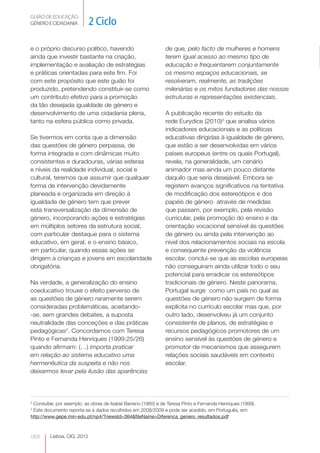 GUIÃO DE EDUCAÇÃO.
GÉNERO E CIDADANIA           2 Ciclo

e o próprio discurso político, havendo                         de que, pelo facto de mulheres e homens
ainda que investir bastante na criação,                        terem igual acesso ao mesmo tipo de
implementação e avaliação de estratégias                       educação e frequentarem conjuntamente
e práticas orientadas para este fim. Foi                       os mesmo espaços educacionais, se
com este propósito que este guião foi                          resolveram, realmente, as tradições
produzido, pretendendo constituir-se como                      milenárias e os mitos fundadores das nossas
um contributo efetivo para a promoção                          estruturas e representações existenciais.
da tão desejada igualdade de género e
desenvolvimento de uma cidadania plena,                        A publicação recente do estudo da
tanto na esfera pública como privada.                          rede Eurydice (2010)3 que analisa vários
                                                               indicadores educacionais e as políticas
Se tivermos em conta que a dimensão                            educativas dirigidas à igualdade de género,
das questões de género perpassa, de                            que estão a ser desenvolvidas em vários
forma integrada e com dinâmicas muito                          países europeus (entre os quais Portugal),
consistentes e duradouras, várias esferas                      revela, na generalidade, um cenário
e níveis da realidade individual, social e                     animador mas ainda um pouco distante
cultural, teremos que assumir que qualquer                     daquilo que seria desejável. Embora se
forma de intervenção devidamente                               registem avanços significativos na tentativa
planeada e organizada em direção à                             de modificação dos estereótipos e dos
igualdade de género tem que prever                             papéis de género através de medidas
esta transversalização da dimensão de                          que passam, por exemplo, pela revisão
género, incorporando ações e estratégias                       curricular, pela promoção do ensino e da
em múltiplos setores da estrutura social,                      orientação vocacional sensível às questões
com particular destaque para o sistema                         de género ou ainda pela intervenção ao
educativo, em geral, e o ensino básico,                        nível dos relacionamentos sociais na escola
em particular, quando essas ações se                           e consequente prevenção da violência
dirigem a crianças e jovens em escolaridade                    escolar, conclui-se que as escolas europeias
obrigatória.                                                   não conseguiram ainda utilizar todo o seu
                                                               potencial para erradicar os estereótipos
Na verdade, a generalização do ensino                          tradicionais de género. Neste panorama,
coeducativo trouxe o efeito perverso de                        Portugal surge como um país no qual as
as questões de género raramente serem                          questões de género não surgem de forma
consideradas problemáticas, aceitando-                         explícita no currículo escolar mas que, por
-se, sem grandes debates, a suposta                            outro lado, desenvolveu já um conjunto
neutralidade das conceções e das práticas                      consistente de planos, de estratégias e
pedagógicas2. Concordamos com Teresa                           recursos pedagógicos promotores de um
Pinto e Fernanda Henriques (1999:25/26)                        ensino sensível às questões de género e
quando afirmam: (…) importa praticar                           promotor de mecanismos que assegurem
em relação ao sistema educativo uma                            relações sociais saudáveis em contexto
hermenêutica da suspeita e não nos                             escolar.
deixarmos levar pela ilusão das aparências




2
 Consultar, por exemplo, as obras de Isabel Barreno (1985) e de Teresa Pinto e Fernanda Henriques (1999).
3
 Este documento reporta-se a dados recolhidos em 2008/2009 e pode ser acedido, em Português, em:
http://www.gepe.min-edu.pt/np4/?newsId=364&fileName=Diferenca_genero_resultados.pdf



068      Lisboa, CIG, 2012
 