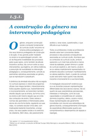 ENQUADRAMENTO TEÓRICO | A Transversalidade do Género na Intervenção Educativa




    1.3.1.

A construção do género na
intervenção pedagógica


O
              género, enquanto construção                     aceites e, raras vezes, questionados, o que
              social e conteúdo fundamental                   dificulta a sua mudança.
              do currículo oculto4 encontra na
              própria prática pedagógica um                   Todos os professores e todas as professoras
dos seus terrenos privilegiados de construção                 deverão estar bem conscientes destes
e de ação. O seu grande poder mediador                        processos e das possíveis consequências
no ensino e na aprendizagem provém, não                       associadas ao currículo oculto. Acontece que
só da frequente invisibilidade dos processos                  os conteúdos do currículo oculto, embora
pelos quais opera, como também da atitude                     operando a um nível mais profundo e menos
inocente e acrítica, tão comum entre os seus                  visível da realidade, podem diminuir o poder
intervenientes, que legitima, em última instância,            do currículo explícito e, até mesmo, anulá-lo
a presunção de neutralidade na intervenção                    se os valores implicitamente representados no
pedagógica e, consequentemente, camufla as                    ambiente educativo contrariam manifestamente
assimetrias valorativas associadas ao género,                 os valores explícitos. Assim, o poder do currículo
que se reproduzem e perpetuam.                                oculto será tanto maior quanto mais discreta,
                                                              inocente e inconsciente for a sua transmissão.
A dinâmica da atividade educativa não se esgota
no currículo expresso e visível dos programas                 A investigação educacional5 evidencia que
oficiais mas integra também, interactivamente,                os e as docentes possuem representações
todos aqueles aspetos que, inadvertidamente                   diferenciadas dos seus alunos e alunas, não só
e inconscientemente, se transmitem também                     quanto às suas características psicossociais,
através daquilo que se ensina, da forma como                  interesses e motivações, como às suas
se ensina e até mesmo daquilo que se omite                    capacidades e competências em variados
dos conteúdos de ensino. Estes valores e                      domínios (cognitivo, afetivo, social e motor).
normas são aprendidos e interiorizados pelos                  Essas representações são geralmente
alunos de uma forma tácita, regulando as suas                 concebidas com recurso aos estereótipos de
vidas, no contexto escolar e fora dele, com                   género levando, consequentemente à formação
implicações bastante importantes, a longo                     de expectativas diferenciadas quanto aos
prazo, nos seus papéis sociais e no exercício                 comportamentos e desempenhos de rapazes e
da cidadania. Além disso, são passivamente                    raparigas.



4
 Ver capítulo 1.2.1 do enquadramento teórico.
5
 Refiram-se, por exemplo, os estudos de Michael Younger, Molly Warrington e Jacquetta Williams (1999) ou de Andrea
Allard (2004).



                                                                                          por: Clarinda Pomar        069
 