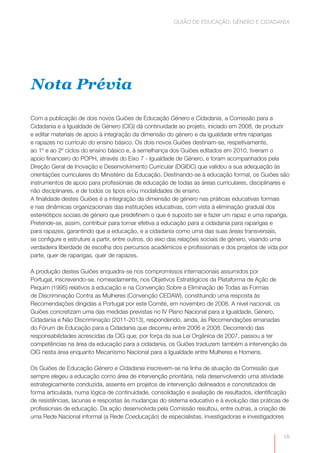 GUIÃO DE EDUCAÇÃO. GÉNERO E CIDADANIA




Nota Prévia

Com a publicação de dois novos Guiões de Educação Género e Cidadania, a Comissão para a
Cidadania e a Igualdade de Género (CIG) dá continuidade ao projeto, iniciado em 2008, de produzir
e editar materiais de apoio à integração da dimensão do género e da igualdade entre raparigas
e rapazes no currículo do ensino básico. Os dois novos Guiões destinam-se, respetivamente,
ao 1º e ao 2º ciclos do ensino básico e, à semelhança dos Guiões editados em 2010, tiveram o
apoio financeiro do POPH, através do Eixo 7 - Igualdade de Género, e foram acompanhados pela
Direção Geral de Inovação e Desenvolvimento Curricular (DGIDC) que validou a sua adequação às
orientações curriculares do Ministério da Educação. Destinando-se à educação formal, os Guiões são
instrumentos de apoio para profissionais de educação de todas as áreas curriculares, disciplinares e
não disciplinares, e de todos os tipos e/ou modalidades de ensino.
A finalidade destes Guiões é a integração da dimensão de género nas práticas educativas formais
e nas dinâmicas organizacionais das instituições educativas, com vista à eliminação gradual dos
estereótipos sociais de género que predefinem o que é suposto ser e fazer um rapaz e uma rapariga.
Pretende-se, assim, contribuir para tornar efetiva a educação para a cidadania para raparigas e
para rapazes, garantindo que a educação, e a cidadania como uma das suas áreas transversais,
se configure e estruture a partir, entre outros, do eixo das relações sociais de género, visando uma
verdadeira liberdade de escolha dos percursos académicos e profissionais e dos projetos de vida por
parte, quer de raparigas, quer de rapazes.

A produção destes Guiões enquadra-se nos compromissos internacionais assumidos por
Portugal, inscrevendo-se, nomeadamente, nos Objetivos Estratégicos da Plataforma de Ação de
Pequim (1995) relativos à educação e na Convenção Sobre a Eliminação de Todas as Formas
de Discriminação Contra as Mulheres (Convenção CEDAW), constituindo uma resposta às
Recomendações dirigidas a Portugal por este Comité, em novembro de 2008. A nível nacional, os
Guiões concretizam uma das medidas previstas no IV Plano Nacional para a Igualdade, Género,
Cidadania e Não Discriminação (2011-2013), respondendo, ainda, às Recomendações emanadas
do Fórum de Educação para a Cidadania que decorreu entre 2006 e 2008. Decorrendo das
responsabilidades acrescidas da CIG que, por força da sua Lei Orgânica de 2007, passou a ter
competências na área da educação para a cidadania, os Guiões traduzem também a intervenção da
CIG nesta área enquanto Mecanismo Nacional para a Igualdade entre Mulheres e Homens.

Os Guiões de Educação Género e Cidadania inscrevem-se na linha de atuação da Comissão que
sempre elegeu a educação como área de intervenção prioritária, nela desenvolvendo uma atividade
estrategicamente conduzida, assente em projetos de intervenção delineados e concretizados de
forma articulada, numa lógica de continuidade, consolidação e avaliação de resultados, identificação
de resistências, lacunas e respostas às mudanças do sistema educativo e à evolução das práticas de
profissionais de educação. Da ação desenvolvida pela Comissão resultou, entre outras, a criação de
uma Rede Nacional informal (a Rede Coeducação) de especialistas, investigadoras e investigadores


                                                                                                  VII
 