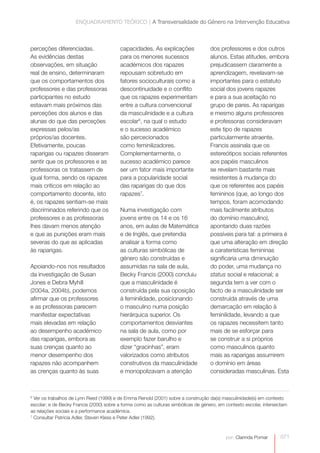 ENQUADRAMENTO TEÓRICO | A Transversalidade do Género na Intervenção Educativa



perceções diferenciadas.                 capacidades. As explicações                dos professores e dos outros
As evidências destas                     para os menores sucessos                   alunos. Estas atitudes, embora
observações, em situação                 académicos dos rapazes                     prejudicassem claramente a
real de ensino, determinaram             repousam sobretudo em                      aprendizagem, revelavam-se
que os comportamentos dos                fatores socioculturais como a              importantes para o estatuto
professores e das professoras            descontinuidade e o conflito               social dos jovens rapazes
participantes no estudo                  que os rapazes experimentam                e para a sua aceitação no
estavam mais próximos das                entre a cultura convencional               grupo de pares. As raparigas
perceções dos alunos e das               da masculinidade e a cultura               e mesmo alguns professores
alunas do que das perceções              escolar6, na qual o estudo                 e professoras consideravam
expressas pelos/as                       e o sucesso académico                      este tipo de rapazes
próprios/as docentes.                    são percecionados                          particularmente atraente.
Efetivamente, poucas                     como feminilizadores.                      Francis assinala que os
raparigas ou rapazes disseram            Complementarmente, o                       estereótipos sociais referentes
sentir que os professores e as           sucesso académico parece                   aos papéis masculinos
professoras os tratassem de              ser um fator mais importante               se revelam bastante mais
igual forma, sendo os rapazes            para a popularidade social                 resistentes à mudança do
mais críticos em relação ao              das raparigas do que dos                   que os referentes aos papéis
comportamento docente, isto              rapazes7.                                  femininos (que, ao longo dos
é, os rapazes sentiam-se mais                                                       tempos, foram acomodando
discriminados referindo que os           Numa investigação com                      mais facilmente atributos
professores e as professoras             jovens entre os 14 e os 16                 do domínio masculino),
lhes davam menos atenção                 anos, em aulas de Matemática               apontando duas razões
e que as punições eram mais              e de Inglês, que pretendia                 possíveis para tal: a primeira é
severas do que as aplicadas              analisar a forma como                      que uma alteração em direção
às raparigas.                            as culturas simbólicas de                  a caraterísticas femininas
                                         género são construídas e                   significaria uma diminuição
Apoiando-nos nos resultados              assumidas na sala de aula,                 do poder, uma mudança no
da investigação de Susan                 Becky Francis (2000) concluiu              status social e relacional; a
Jones e Debra Myhill                     que a masculinidade é                      segunda tem a ver com o
(2004a, 2004b), podemos                  construída pela sua oposição               facto de a masculinidade ser
afirmar que os professores               à feminilidade, posicionando               construída através de uma
e as professoras parecem                 o masculino numa posição                   demarcação em relação à
manifestar expectativas                  hierárquica superior. Os                   feminilidade, levando a que
mais elevadas em relação                 comportamentos desviantes                  os rapazes necessitem tanto
ao desempenho académico                  na sala de aula, como por                  mais de se esforçar para
das raparigas, embora as                 exemplo fazer barulho e                    se construir a si próprios
suas crenças quanto ao                   dizer “gracinhas”, eram                    como masculinos quanto
menor desempenho dos                     valorizados como atributos                 mais as raparigas assumirem
rapazes não acompanhem                   construtivos da masculinidade              o domínio em áreas
as crenças quanto às suas                e monopolizavam a atenção                  consideradas masculinas. Esta



6
  Ver os trabalhos de Lynn Reed (1999) e de Emma Renold (2001) sobre a construção da(s) masculinidade(s) em contexto
escolar; e de Becky Francis (2000) sobre a forma como as culturas simbólicas de género, em contexto escolar, intersectam
as relações sociais e a performance académica.
7
  Consultar Patricia Adler, Steven Kless e Peter Adler (1992).



                                                                                           por: Clarinda Pomar      071
 