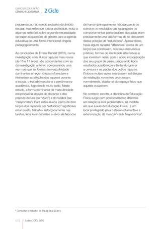 GUIÃO DE EDUCAÇÃO.
GÉNERO E CIDADANIA              2 Ciclo

problemática, não sendo exclusiva do âmbito           de humor (principalmente ridicularizando os
escolar, mas refletindo toda a sociedade, induz a     outros e os resultados das raparigas) e os
algumas reflexões sobre a grande necessidade          comportamentos perturbadores das aulas eram
de trazer as questões de género para a agenda         precisamente uma das formas de se desviarem
educativa de uma forma intencional dirigida           dessa posição de “estudiosos”. Apesar disso,
pedagogicamente.                                      havia alguns rapazes “diferentes” (cerca de um
                                                      terço) que construíam, nos seus discursos e
As conclusões de Emma Renold (2001), numa             práticas, formas de identidade alternativas e
investigação com alunos rapazes mais novos            que investiam nelas, com o apoio e cooperação
(de 10 e 11 anos), são concordantes com as            dos seu grupo de pares, procurando bons
da investigação anterior, comprovando uma             resultados académicos e tentando ignorar
vez mais que as formas de masculinidade               a censura e as piadas dos outros rapazes.
dominantes e hegemónicas influenciam e                Embora muitas vezes arranjassem estratégias
intersetam as atitudes dos rapazes perante            de retaliação, no recreio procuravam,
a escola, o trabalho escolar e a performance          normalmente, afastar-se do espaço físico que
académica, logo desde muito cedo. Neste               aqueles ocupavam.
estudo, a forma dominante de masculinidade
era produzida através do discurso e das               No contexto escolar, a disciplina de Educação
práticas de luta (ser “duro”) e do futebol (ser       Física surge com posicionamento diferente
”desportista”). Para estes alunos (cerca de dois      em relação a esta problemática, na medida
terços dos rapazes), ser “estudioso” significava      em que a aula de Educação Física, é um
estar quieto, trabalhar esforçadamente nas            local privilegiado para o desenvolvimento e a
tarefas, ler e levar os testes a sério. As técnicas   exteriorização da masculinidade hegemónica8.




8
    Consultar o trabalho de Paula Silva (2007).



072         Lisboa, CIG, 2012                                                                    0
 