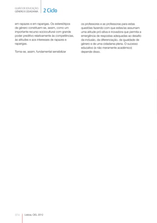GUIÃO DE EDUCAÇÃO.
GÉNERO E CIDADANIA         2 Ciclo

em rapazes e em raparigas. Os estereótipos       os professores e as professoras para estas
de género constituem-se, assim, como um          questões fazendo com que estes/as assumam
importante recurso sociocultural com grande      uma atitude pró-ativa e inovadora que permita a
poder preditivo relativamente às competências,   emergência de respostas adequadas ao desafio
às atitudes e aos interesses de rapazes e        da inclusão, da diferenciação, da igualdade de
raparigas.                                       género e de uma cidadania plena. O sucesso
                                                 educativo (e não meramente académico)
Torna-se, assim, fundamental sensibilizar        depende disso.




074    Lisboa, CIG, 2012
 