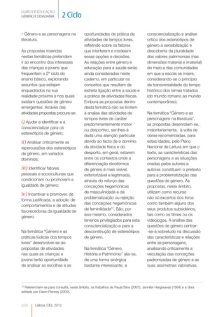 GUIÃO DE EDUCAÇÃO.
GÉNERO E CIDADANIA           2 Ciclo

- Género e as personagens na              oportunidades de prática de                consciencialização e análise
literatura.                               atividades de tempos livres,               crítica dos estereótipos de
                                          refletindo sobre os fatores                género à sensibilização e
As propostas inseridas                    que interferem e medeiam                   descoberta da pluralidade
nestas temáticas pretendem                essas opções e decisões.                   dos valores patrimoniais (nas
ir ao encontro dos interesses             As relações entre género e                 dimensões material e imaterial)
das crianças e jovens que                 educação para a saúde serão                do meio e das comunidades
frequentam o 2º ciclo do                  ainda considerados neste                   em que a escola se insere,
ensino básico, explorando                 caderno, em particular os                  considerando-se o princípio
assuntos que estejam                      conceitos que resultam da                  da transversalidade do tempo
enquadrados na sua                        estreita ligação entre a saúde e           histórico dos temas tratados
realidade próxima e nos quais             a prática de atividades físicas.           (do mundo romano ao mundo
existam questões de género                Embora as propostas dentro                 contemporâneo).
emergentes. Através das                   desta temática não se limitem
atividades propostas procura-se:          à analise das atividades de                Na temática “Género e as
                                          tempos livres de caráter                   personagens na literatura”,
i) Ajudar a identificar e a               predominantemente motor                    as propostas desenrolam-se,
consciencializar para os
                                          ou desportivo, ser-lhes-á                  maioritariamente, à volta de
estereótipos de género;
                                          dada uma atenção particular                obras recomendadas, para
ii) Analisar criticamente as              devido ao facto de o domínio               estas idades, pelo Plano
repercussões dos estereótipos             da atividade física e do                   Nacional de Leitura em que o
de género, em variados                    desporto, em geral, estarem                texto, as características das
domínios;                                 entre os contextos onde a                  personagens e as situações
                                          diferenciação dicotómica                   criadas pelos autores e
iii) Identificar fatores                  de género é mais visível,                  autoras constituem o pretexto
pessoais e socioculturais que             exteriorizável e legitimada,               para a problematização das
condicionam ou promovem a                 através do reforço das                     questões de género. As
igualdade de género;                      conceções hegemónicas                      propostas, neste âmbito,
                                          de masculinidade e da                      utilizam como recurso
iv) Incentivar e promover, de
                                          problematização ou rejeição                não só excertos dos livros
forma justificada, a adoção de
                                          das conceções hegemónicas                  como também alguns dos
comportamentos e de atitudes
                                          de feminilidade12. São, por                seus produtos subsidiários,
favorecedoras da igualdade de
                                          isso mesmo, considerados                   tais como os filmes ou os
género.
                                          terrenos privilegiados para esta           videojogos. A análise das
                                          consciencialização e para a                questões de género centrar-
Na temática “Género e as                  desconstrução de estereótipos              -se-á sobretudo na discussão
práticas lúdicas dos tempos               de género.                                 das características e relações
livres” desenvolver-se-ão                                                            entre as personagens,
propostas de atividades                   Na temática “Género,                       analisando criticamente a
nas quais as crianças e                   História e Património” alia-se,            veiculação das conceções
jovens terão oportunidade                 de uma forma sinérgica                     padronizadas de género e as
de analisar as escolhas e as              bastante interessante, a                   suas assimetrias valorativas.



12
  Referenciam-se para consulta, neste âmbito, os trabalhos de Paula Silva (2007), Jennifer Hargreaves (1994) e a obra
editada por Dawn Penney (2002).



076      Lisboa, CIG, 2012
 