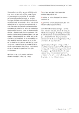 ENQUADRAMENTO TEÓRICO | A Transversalidade do Género na Intervenção Educativa



Cada caderno temático apresenta inicialmente       i) colocar a descoberto as conceções
uma breve componente teórica que pretende          estereotipadas de género;
enquadrar as cinco propostas de atividades
de intervenção pedagógica que se seguem.           ii) discutir as suas consequências sociais e
Em cada atividade estão definidos os objetivos     individuais; e
específicos que se pretendem atingir com o seu     iii) promover uma mudança de atitudes com
desenvolvimento, bem como uma descrição o          vista à modificação da realidade.
mais rigorosa e aprofundada possível de todas
as etapas que poderão ser seguidas para a sua      O envolvimento ativo das crianças e jovens
prossecução. Contudo, todas as propostas são       neste processo é crucial, através da pesquisa
abertas e flexíveis podendo os professores e as    individual ou em grupo, do diálogo orientado e
professoras tomar as decisões pedagógicas que      da reflexão crítica. Consideramos fundamental
julguem mais adequadas para a sua adaptação        que o desenvolvimento das propostas se
aos recursos disponíveis, às características dos   processe através da aprendizagem cooperativa
seus alunos e das suas alunas bem como às          e num clima de respeito mútuo.
particularidades do contexto educativo onde as
vão aplicar. Sugerem-se ainda, frequentemente,     Esperamos que este guião consiga contribuir
outras possibilidades de aplicação, de extensão    para, tal como preconizado no IV Plano Nacional
ou de complementaridade das propostas              para a Igualdade “fazer a passagem da igualdade
apresentadas.                                      de jure para a igualdade de facto”, motivando
                                                   professores e professoras a comprometer-se
Realçamos que, praticamente, todas as              verdadeiramente com a construção da igualdade
propostas seguem o seguinte trajeto:               de género e de uma cidadania plena.




                                                                           por: Clarinda Pomar    077
 