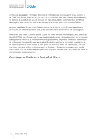 GUIÃO DE EDUCAÇÃO.
GÉNERO E CIDADANIA          2 Ciclo

em Género, Educação e Formação, docentes de instituições de ensino superior e não superior e
de ONG. Esta Rede é, hoje, um recurso nacional incontornável para uma intervenção na educação,
no domínio da igualdade de género, fundada em rigor, adequação e sustentabilidade científica e
pedagógica. A ela pertencem muitos dos elementos da equipa que concebeu estes Guiões.

Ao longo da elaboração dos novos Guiões, realizam-se ações de formação para docentes em
2010/2011, em diferente zonas do país, e deu-se continuidade à intervenção em escolas piloto.

Uma última nota sobre a utilidade destes Guiões. Tal como tem sido reiterado pela ONU, através do
Comité CEDAW, pelo Conselho da Europa e pela União Europeia, não basta produzir bons materiais
sobre género e educação. É imprescindível uma aposta efetiva, exigente e continuada na formação
de profissionais de educação para que a aplicação destes materiais se concretize, respeitando-se
os objetivos para que foram criados, e para que a sua aplicação tenha um impacto real junto das
crianças e jovens de ambos os sexos a quem se destinam, não apenas no seu percurso escolar
mas durante toda a sua vida, enquanto pessoas e enquanto elementos de pleno direito em todas as
comunidades a que pertencerem.

Comissão para a Cidadania e a Igualdade de Género




 VIII   Lisboa, CIG, 2012
 