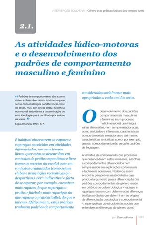 INTERVENÇÃO EDUCATIVA | Género e as práticas lúdicas dos tempos livres




   2.1.

As atividades lúdico-motoras
e o desenvolvimento dos
padrões de comportamento
masculino e feminino

                                                     considerados socialmente mais
“ Padrões de comportamento são a que o
visível e observável de um fenómeno
                                    parte
                                                     apropriados a cada um dos sexos.
senso-comum designa por diferenças entre




                                                     O
os sexos, mas por detrás dessa evidência
observável esconde-se a determinação de                             desenvolvimento dos padrões
uma ideologia que é partilhada por ambos                            comportamentais masculinos
os sexos.
         ”
Lígia Amâncio, 1994: 177.
                                                                    e femininos é um processo
                                                                    multidimensional que integra
                                                     várias dimensões, nem sempre relacionadas,
                                                     como atividades e interesses, características
                                                     comportamentais e relacionais e até mesmo
É habitual observarem-se rapazes e                   características simbólicas como, por exemplo,
raparigas envolvidos em atividades                   gestos, comportamento não verbal e padrões
                                                     de linguagem.
diferenciadas, nos seus tempos
livres, quer estas se desenrolem em                  A tentativa de compreensão dos processos
contextos de prática espontânea e livre              que desencadeiam estes interesses, escolhas
(como os recreios da escola) quer em                 e comportamentos diferenciados nem
contextos organizados (como sejam                    sempre reside em explicações consensuais
                                                     e facilmente acessíveis. Podemos assim
clubes e associações recreativas ou
                                                     encontrar perspetivas essencialistas cujo
desportivas). Será indiscutível o facto              principal argumento para a diferenciação dos
de se esperar, por exemplo, encontrar                padrões comportamentais de género reside
mais rapazes do que raparigas a                      em critérios de ordem biológica – rapazes e
praticar futebol e mais raparigas do                 raparigas nascem com determinadas diferenças
                                                     biológicas óbvias que determinam as origens
que rapazes a praticar ballet, do que o
                                                     da diferenciação psicológica e comportamental
inverso. Efetivamente, estas práticas                –, e perspetivas construcionistas sociais que
traduzem padrões de comportamento                    entendem as diferenças de género como


                                                                            por: Clarinda Pomar   0
                                                                                                  081
 